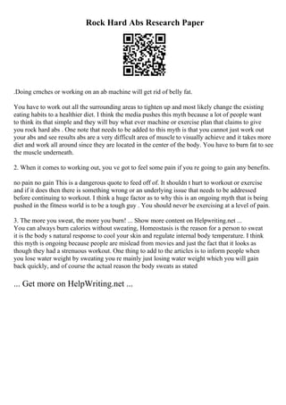 Rock Hard Abs Research Paper
.Doing crnches or working on an ab machine will get rid of belly fat.
You have to work out all the surrounding areas to tighten up and most likely change the existing
eating habits to a healthier diet. I think the media pushes this myth because a lot of people want
to think its that simple and they will buy what ever machine or exercise plan that claims to give
you rock hard abs . One note that needs to be added to this myth is that you cannot just work out
your abs and see results abs are a very difficult area of muscle to visually achieve and it takes more
diet and work all around since they are located in the center of the body. You have to burn fat to see
the muscle underneath.
2. When it comes to working out, you ve got to feel some pain if you re going to gain any benefits.
no pain no gain This is a dangerous quote to feed off of. It shouldn t hurt to workout or exercise
and if it does then there is something wrong or an underlying issue that needs to be addressed
before continuing to workout. I think a huge factor as to why this is an ongoing myth that is being
pushed in the fitness world is to be a tough guy . You should never be exercising at a level of pain.
3. The more you sweat, the more you burn! ... Show more content on Helpwriting.net ...
You can always burn calories without sweating, Homeostasis is the reason for a person to sweat
it is the body s natural response to cool your skin and regulate internal body temperature. I think
this myth is ongoing because people are mislead from movies and just the fact that it looks as
though they had a strenuous workout. One thing to add to the articles is to inform people when
you lose water weight by sweating you re mainly just losing water weight which you will gain
back quickly, and of course the actual reason the body sweats as stated
... Get more on HelpWriting.net ...
 
