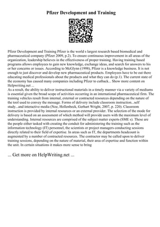 Pfizer Development and Training
Pfizer Development and Training Pfizer is the world s largest research based biomedical and
pharmaceutical company (Pfizer 2009, p.2). To ensure continuous improvement in all areas of the
organization, leadership believes in the effectiveness of proper training. Having training based
programs allows employees to gain new knowledge, exchange ideas, and search for answers to his
or her concerns or issues. According to McGlynn (1998), Pfizer is a knowledge business. It is not
enough to just discover and develop new pharmaceutical products. Employees have to be out there
educating medical professionals about the products and what they can do (p.1). The current state of
the economy has caused many companies including Pfizer to cutback... Show more content on
Helpwriting.net ...
As a result, the ability to deliver instructional materials in a timely manner via a variety of mediums
is essential given the broad scope of activities occurring in an international pharmaceutical firm. The
training vehicles result from internal, external or contracted resources depending on the nature of
the tool used to convey the message. Forms of delivery include classroom instruction...self
study...and interactive media (Noe, Hollenbeck, Gerhart Wright, 2007, p. 220). Classroom
instruction is provided by internal resources or an external provider. The selection of the mode for
delivery is based on an assessment of which method will provide users with the maximum level of
understanding. Internal resources are comprised of the subject matter experts (SME s). These are
the people either tasked with creating the conduit for administering the training such as the
information technology (IT) personnel, the scientists or project managers conducting sessions
directly related to their field of expertise. In areas such as IT, the departments headcount is
augmented by a number of contracted resources. The contractor may be called upon to deliver
training sessions, depending on the nature of material, their area of expertise and function within
the unit. In certain situations it makes more sense to bring
... Get more on HelpWriting.net ...
 