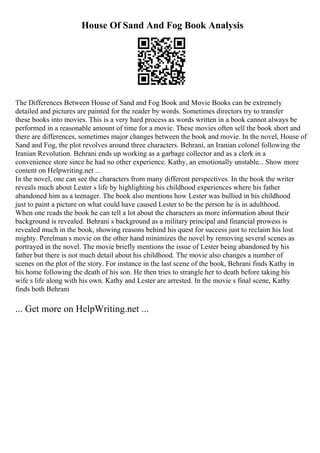 House Of Sand And Fog Book Analysis
The Differences Between House of Sand and Fog Book and Movie Books can be extremely
detailed and pictures are painted for the reader by words. Sometimes directors try to transfer
these books into movies. This is a very hard process as words written in a book cannot always be
performed in a reasonable amount of time for a movie. These movies often sell the book short and
there are differences, sometimes major changes between the book and movie. In the novel, House of
Sand and Fog, the plot revolves around three characters. Behrani, an Iranian colonel following the
Iranian Revolution. Behrani ends up working as a garbage collector and as a clerk in a
convenience store since he had no other experience. Kathy, an emotionally unstable... Show more
content on Helpwriting.net ...
In the novel, one can see the characters from many different perspectives. In the book the writer
reveals much about Lester s life by highlighting his childhood experiences where his father
abandoned him as a teenager. The book also mentions how Lester was bullied in his childhood
just to paint a picture on what could have caused Lester to be the person he is in adulthood.
When one reads the book he can tell a lot about the characters as more information about their
background is revealed. Behrani s background as a military principal and financial prowess is
revealed much in the book, showing reasons behind his quest for success just to reclaim his lost
mighty. Perelman s movie on the other hand minimizes the novel by removing several scenes as
portrayed in the novel. The movie briefly mentions the issue of Lester being abandoned by his
father but there is not much detail about his childhood. The movie also changes a number of
scenes on the plot of the story. For instance in the last scene of the book, Behrani finds Kathy in
his home following the death of his son. He then tries to strangle her to death before taking his
wife s life along with his own. Kathy and Lester are arrested. In the movie s final scene, Kathy
finds both Behrani
... Get more on HelpWriting.net ...
 
