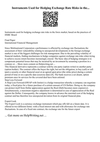 Instruments Used for Hedging Exchange Rate Risks in the...
Instruments used for hedging exchange rate risks in the forex market, based on the practices of
HSBC Brazil
Final Paper
International Financial Management
Since Multinational Corporation s performance is affected by exchange rate fluctuations the
assessment of their vulnerability relating to unexpected developments in the foreign exchange
market is one of the biggest challenges for risk management. Due to the prevailing volatility of
financial markets, finding mechanisms to hedge companies against exchange rate risks when trying
to achieve excess return becomes increasingly crucial. The basic idea of hedging strategies is to
compensate potential losses that may be incurred by an investment by assuming a position in a
contrary or ... Show more content on Helpwriting.net ...
This financial derivative represents a contract sold by one party (option writer) to another party
(option holder). The contract offers the buyer the right, but not the obligation, to buy (call) or sell
(put) a security or other financial asset at an agreed upon price (the strike price) during a certain
period of time or on a specific date (exercise date) [8]. The bank receives a soi disant, option
premium once its services for the covered deal have been enlisted.
Stop Loss Forward
A Stop Loss Forward (SWAP with limiter) is a hedge transaction whereby a company can negotiate
today, a fixed price for a future purchase of a certain amount of US Dollars. Doing so, the company
can protect itself from Dollar appreciation against the Real (Debt becomes more expensive).
Simultaneously, a maximum negative adjustment is determined in case of appreciation of the Real
against the Dollar. Consequently, the company knows in advance the maximal cost of the hedging
contract and has therefore less unexpected deviation from its original financial plan.
Export Lock
The Export Lock is a currency exchange instrument which pay offs fall on a future date. It is
offered in two different forms: with a fixed interest rate and with allowance for exchange rate
fluctuations. In case of a fixed rate contract, the exchange rate for the future export
... Get more on HelpWriting.net ...
 