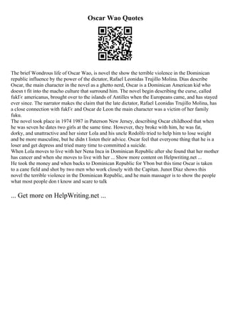 Oscar Wao Quotes
The brief Wondrous life of Oscar Wao, is novel the show the terrible violence in the Dominican
republic influence by the power of the dictator, Rafael Leonidas Trujillo Molina. Dias describe
Oscar, the main character in the novel as a ghetto nerd, Oscar is a Dominican American kid who
doesn t fit into the macho culture that surround him. The novel begin describing the curse, called
fukГє americanus, brought over to the islands of Antilles when the Europeans came, and has stayed
ever since. The narrator makes the claim that the late dictator, Rafael Leonidas Trujillo Molina, has
a close connection with fukГє and Oscar de Leon the main character was a victim of her family
fuku.
The novel took place in 1974 1987 in Paterson New Jersey, describing Oscar childhood that when
he was seven he dates two girls at the same time. However, they broke with him, he was fat,
dorky, and unattractive and her sister Lola and his uncle Rodolfo tried to help him to lose weight
and be more masculine, but he didn t listen their advice. Oscar feel that everyone thing that he is a
loser and get depress and tried many time to committed a suicide.
When Lola moves to live with her Nena Inca in Dominican Republic after she found that her mother
has cancer and when she moves to live with her ... Show more content on Helpwriting.net ...
He took the money and when backs to Dominican Republic for Ybon but this time Oscar is taken
to a cane field and shot by two men who work closely with the Capitan. Junot Diaz shows this
novel the terrible violence in the Dominican Republic, and he main massager is to show the people
what most people don t know and scare to talk
... Get more on HelpWriting.net ...
 