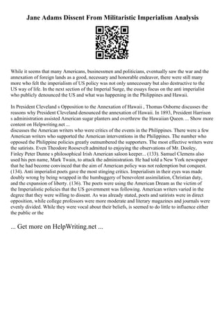 Jane Adams Dissent From Militaristic Imperialism Analysis
While it seems that many Americans, businessmen and politicians, eventually saw the war and the
annexation of foreign lands as a good, necessary and honorable endeavor, there were still many
more who felt the imperialism of US policy was not only unnecessary but also destructive to the
US way of life. In the next section of the Imperial Surge, the essays focus on the anti imperialist
who publicly denounced the US and what was happening in the Philippines and Hawaii.
In President Cleveland s Opposition to the Annexation of Hawaii , Thomas Osborne discusses the
reasons why President Cleveland denounced the annexation of Hawaii. In 1893, President Harrison
s administration assisted American sugar planters and overthrew the Hawaiian Queen. ... Show more
content on Helpwriting.net ...
discusses the American writers who were critics of the events in the Philippines. There were a few
American writers who supported the American interventions in the Philippines. The number who
opposed the Philippine policies greatly outnumbered the supporters. The most effective writers were
the satirists. Even Theodore Roosevelt admitted to enjoying the observations of Mr. Dooley,
Finley Peter Dunne s philosophical Irish American saloon keeper... (133). Samuel Clemens also
used his pen name, Mark Twain, to attack the administration. He had told a New York newspaper
that he had become convinced that the aim of American policy was not redemption but conquest.
(134). Anti imperialist poets gave the most stinging critics. Imperialism in their eyes was made
doubly wrong by being wrapped in the humbuggery of benevolent assimilation, Christian duty,
and the expansion of liberty. (136). The poets were using the American Dream as the victim of
the Imperialistic policies that the US government was following. American writers varied in the
degree that they were willing to dissent. As was already stated, poets and satirists were in direct
opposition, while college professors were more moderate and literary magazines and journals were
evenly divided. While they were vocal about their beliefs, is seemed to do little to influence either
the public or the
... Get more on HelpWriting.net ...
 