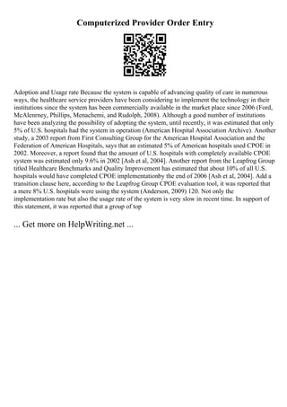 Computerized Provider Order Entry
Adoption and Usage rate Because the system is capable of advancing quality of care in numerous
ways, the healthcare service providers have been considering to implement the technology in their
institutions since the system has been commercially available in the market place since 2006 (Ford,
McAlenrney, Phillips, Menachemi, and Rudolph, 2008). Although a good number of institutions
have been analyzing the possibility of adopting the system, until recently, it was estimated that only
5% of U.S. hospitals had the system in operation (American Hospital Association Archive). Another
study, a 2003 report from First Consulting Group for the American Hospital Association and the
Federation of American Hospitals, says that an estimated 5% of American hospitals used CPOE in
2002. Moreover, a report found that the amount of U.S. hospitals with completely available CPOE
system was estimated only 9.6% in 2002 [Ash et al, 2004]. Another report from the Leapfrog Group
titled Healthcare Benchmarks and Quality Improvement has estimated that about 10% of all U.S.
hospitals would have completed CPOE implementationby the end of 2006 [Ash et al, 2004]. Add a
transition clause here, according to the Leapfrog Group CPOE evaluation tool, it was reported that
a mere 8% U.S. hospitals were using the system (Anderson, 2009) 120. Not only the
implementation rate but also the usage rate of the system is very slow in recent time. In support of
this statement, it was reported that a group of top
... Get more on HelpWriting.net ...
 