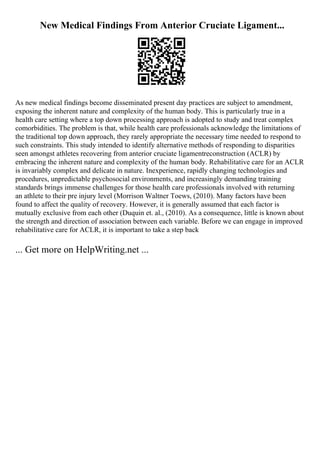 New Medical Findings From Anterior Cruciate Ligament...
As new medical findings become disseminated present day practices are subject to amendment,
exposing the inherent nature and complexity of the human body. This is particularly true in a
health care setting where a top down processing approach is adopted to study and treat complex
comorbidities. The problem is that, while health care professionals acknowledge the limitations of
the traditional top down approach, they rarely appropriate the necessary time needed to respond to
such constraints. This study intended to identify alternative methods of responding to disparities
seen amongst athletes recovering from anterior cruciate ligamentreconstruction (ACLR) by
embracing the inherent nature and complexity of the human body. Rehabilitative care for an ACLR
is invariably complex and delicate in nature. Inexperience, rapidly changing technologies and
procedures, unpredictable psychosocial environments, and increasingly demanding training
standards brings immense challenges for those health care professionals involved with returning
an athlete to their pre injury level (Morrison Waltner Toews, (2010). Many factors have been
found to affect the quality of recovery. However, it is generally assumed that each factor is
mutually exclusive from each other (Duquin et. al., (2010). As a consequence, little is known about
the strength and direction of association between each variable. Before we can engage in improved
rehabilitative care for ACLR, it is important to take a step back
... Get more on HelpWriting.net ...
 