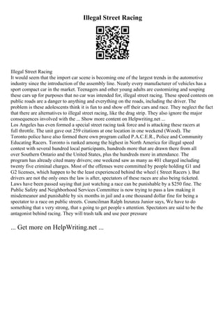 Illegal Street Racing
Illegal Street Racing
It would seem that the import car scene is becoming one of the largest trends in the automotive
industry since the introduction of the assembly line. Nearly every manufacturer of vehicles has a
sport compact car in the market. Teenagers and other young adults are customizing and souping
these cars up for purposes that no car was intended for, illegal street racing. These speed contests on
public roads are a danger to anything and everything on the roads, including the driver. The
problem is these adolescents think it is fun to and show off their cars and race. They neglect the fact
that there are alternatives to illegal street racing, like the drag strip. They also ignore the major
consequences involved with the ... Show more content on Helpwriting.net ...
Los Angeles has even formed a special street racing task force and is attacking these racers at
full throttle. The unit gave out 259 citations at one location in one weekend (Wood). The
Toronto police have also formed there own program called P.A.C.E.R., Police and Community
Educating Racers. Toronto is ranked among the highest in North America for illegal speed
contest with several hundred local participants, hundreds more that are drawn there from all
over Southern Ontario and the United States, plus the hundreds more in attendance. The
program has already cited many drivers; one weekend saw as many as 401 charged including
twenty five criminal charges. Most of the offenses were committed by people holding G1 and
G2 licenses, which happen to be the least experienced behind the wheel ( Street Racers ). But
drivers are not the only ones the law is after, spectators of these races are also being ticketed.
Laws have been passed saying that just watching a race can be punishable by a $250 fine. The
Public Safety and Neighborhood Services Committee is now trying to pass a law making it
misdemeanor and punishable by six months in jail and a one thousand dollar fine for being a
spectator to a race on public streets. Councilman Ralph Inzunza Junior says, We have to do
something that s very strong, that s going to get people s attention. Spectators are said to be the
antagonist behind racing. They will trash talk and use peer pressure
... Get more on HelpWriting.net ...
 