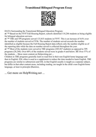 Transitional Bilingual Program Essay
DATA Surrounding the Transitional Bilingual Education Program:
в€™ Based on the FY97 Fall Housing Report, schools identified 118,246 students as being eligible
for bilingual education services.
в€™ TBE and TPI programs served 133,815 students in FY97. This is an increase of 4.6% over
the number of students served in FY96. The number of students served exceeds the number
identified as eligible because the Fall Housing Report data reflects only the number eligible as of
the reporting date while the data on number served is collected throughout the year.
в€™ Most of the students were served in TBE programs (105,567 students) as opposed to TPI
programs (28,248). Over 60% of the students served were in grades 4 and below. ВЁ Over 57% of
the students ... Show more content on Helpwriting.net ...
Children in TBE programs generally learn to read first in their non English home language and
then in English. ESL often is used as a supplement to reduce the time needed to learn English. TBE
programs are similar to submersion and ESL in that English usually is taught as a separate subject,
but differ in that other content areas, including reading, are taught in the child s non English home
language, at least in principle (Ramirez,
... Get more on HelpWriting.net ...
 