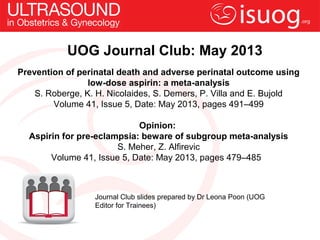 UOG Journal Club: May 2013
Journal Club slides prepared by Dr Leona Poon (UOG
Editor for Trainees)
Prevention of perinatal death and adverse perinatal outcome using
low-dose aspirin: a meta-analysis
S. Roberge, K. H. Nicolaides, S. Demers, P. Villa and E. Bujold
Volume 41, Issue 5, Date: May 2013, pages 491–499
Opinion:
Aspirin for pre-eclampsia: beware of subgroup meta-analysis
S. Meher, Z. Alfirevic
Volume 41, Issue 5, Date: May 2013, pages 479–485
 