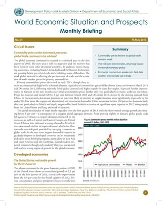 Global issues
Commodity prices under downward pressures;
global trade continues to be subdued
The global economy continued to expand at a subdued pace in the first
quarter of 2013. The euro area is still in a recession and the recovery has
been feeble in most other developed countries. In addition, many emerg-
ing economies, including Brazil, China, India and the Russian Federation,
are growing below pre-crisis levels and exhibiting major difficulties. The
weak global demand is affecting the performance of trade and the evolu-
tion of world market prices for primary commodities.
Primary commodities prices decreased in early 2013, though they re-
main at comparatively high levels in historical terms. Agricultural commodities prices fell by almost 5 per cent between March 2013
and December 2012, following relatively feeble global demand and higher supply for some key staples. Expected further improve-
ments in harvests in the next months may soften commodities prices further this year, particularly in maize, soybeans and wheat.
Prices for minerals and metals fell by 3 per cent between March 2013 and December 2012, driven by the slowing demand from
China. In the near term, downward pressures on prices are likely to intensify as supplies increase more significantly (especially by the
end of 2013 for items like copper and aluminium) and investment demand in China moderates further. Oil prices also decreased early
this year, particularly in March and April, supported by Saudi Arabia’s activation of significant spare capacity in 2012, rising supply
from the United States and Iraq, and weak oil demand.
The global merchandise of trade barely expanded over the first quarter of 2013, with the three-month average growth decelerat-
ing below 1 per cent—a consequence of a sluggish global aggregate demand. After growing slightly in January, global goods trade
fell again in February as import demand contracted in the
euro area as well as Central and Eastern Europe and United
States. Chinese data indicated a strong rebound in March af-
ter a two-month decline in import demand, which also illus-
trates the unstable push provided by emerging economies to
global trade. In the near term, import demand is expected to
gradually improve in developed countries and to moderately
pick-up in most developing regions, particularly in East Asia
and Latin America and the Caribbean. Global trade is pro-
jected to recover, though only modestly this year, and as such
will not be a strong engine of growth for the global economy.
Developed economies
The United States: noticeable growth
for the first quarter
The advance estimate for the gross domestic product (GDP)
of the United States shows an annualized growth of 2.5 per
cent in the first quarter of 2013, a noticeable improvement
from the 0.4 per cent for the fourth quarter of 2012. Pri-
vate consumption and gross private investment were the two
1
Note for the Secretary-General prepared under the general guidance of ASG Shamshad Akhtar by the Global Economic Monitoring Unit including Pingfan
Hong (Chief), Sebastian Vergara (coordinator), Clive Altshuler, Grigor Agabekian, Hung-Yi Li, Matthias Kempf, Ingo Pitterle, Pierre Kohler and John Winkel,
supported by Mary Lee Kortes, Nancy Settecasi, Leah C. Kennedy, Cordelia Gow, and Ann D’lima.
Contact email: hong@un.org, http://www.un.org/en/development/desa/policy/wesp/wesp_mb.shtml
Development Policy and Analysis Division w Department of Economic and Social Affairs
World Economic Situation and Prospects
Monthly Briefing
Summary
•	 Commodity prices decline as global trade
remains weak
•	 The ECB cuts interest rates, returning to con-
ventional monetary policy
•	 Economic momentum weakens in East Asia;
another interest rate cut in India
No. 54	 16 May 2013
Source: World Bank.
Figure: Commodity prices: monthly indices based on
nominal US dollars, 2002-2013
Index: 100 = 2005
0.0
50.0
100.0
150.0
200.0
250.0
300.0
2005M01
2005M07
2006M01
2006M07
2007M01
2007M07
2008M01
2008M07
2009M01
2009M07
2010M01
2010M07
2011M01
2011M07
2012M01
2012M07
2013M01
Agricultural commodities Metals Brent oil
 