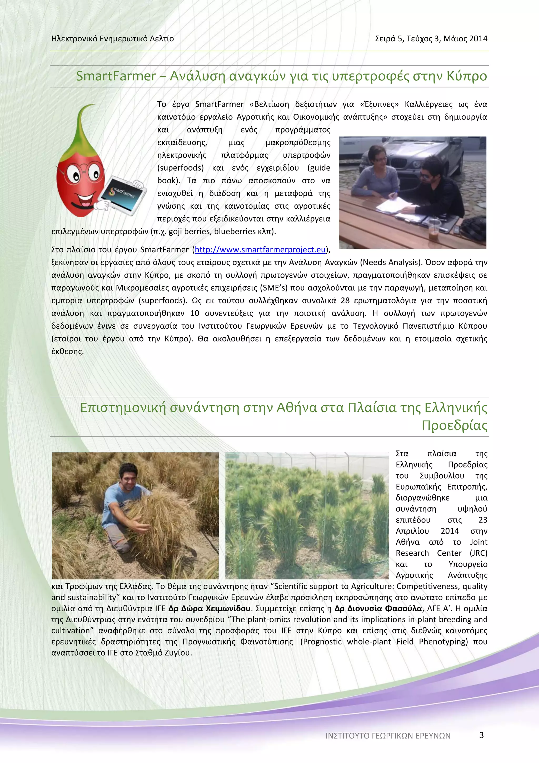 Ηλεκτρονικό Ενημερωτικό Δελτίο Σειρά 5, Τεύχος 3, Μάιος 2014
ΙΝΣΤΙΤΟΥΤΟ ΓΕΩΡΓΙΚΩΝ ΕΡΕΥΝΩΝ 3
SmartFarmer – Ανάλυση αναγκών για τις υπερτροφές στην Κύπρο
Το έργο SmartFarmer «Βελτίωση δεξιοτήτων για «Έξυπνες» Καλλιέργειες ως ένα
καινοτόμο εργαλείο Αγροτικής και Οικονομικής ανάπτυξης» στοχεύει στη δημιουργία
και ανάπτυξη ενός προγράμματος
εκπαίδευσης, μιας μακροπρόθεσμης
ηλεκτρονικής πλατφόρμας υπερτροφών
(superfoods) και ενός εγχειριδίου (guide
book). Τα πιο πάνω αποσκοπούν στο να
ενισχυθεί η διάδοση και η μεταφορά της
γνώσης και της καινοτομίας στις αγροτικές
περιοχές που εξειδικεύονται στην καλλιέργεια
επιλεγμένων υπερτροφών (π.χ. goji berries, blueberries κλπ).
Στο πλαίσιο του έργου SmartFarmer (http://www.smartfarmerproject.eu),
ξεκίνησαν οι εργασίες από όλους τους εταίρους σχετικά με την Ανάλυση Αναγκών (Needs Analysis). Όσον αφορά την
ανάλυση αναγκών στην Κύπρο, με σκοπό τη συλλογή πρωτογενών στοιχείων, πραγματοποιήθηκαν επισκέψεις σε
παραγωγούς και Μικρομεσαίες αγροτικές επιχειρήσεις (SME’s) που ασχολούνται με την παραγωγή, μεταποίηση και
εμπορία υπερτροφών (superfoods). Ως εκ τούτου συλλέχθηκαν συνολικά 28 ερωτηματολόγια για την ποσοτική
ανάλυση και πραγματοποιήθηκαν 10 συνεντεύξεις για την ποιοτική ανάλυση. Η συλλογή των πρωτογενών
δεδομένων έγινε σε συνεργασία του Ινστιτούτου Γεωργικών Ερευνών με το Τεχνολογικό Πανεπιστήμιο Κύπρου
(εταίροι του έργου από την Κύπρο). Θα ακολουθήσει η επεξεργασία των δεδομένων και η ετοιμασία σχετικής
έκθεσης.
Επιστημονική συνάντηση στην Αθήνα στα Πλαίσια της Ελληνικής
Προεδρίας
Στα πλαίσια της
Ελληνικής Προεδρίας
του Συμβουλίου της
Ευρωπαϊκής Επιτροπής,
διοργανώθηκε μια
συνάντηση υψηλού
επιπέδου στις 23
Απριλίου 2014 στην
Αθήνα από το Joint
Research Center (JRC)
και το Υπουργείο
Αγροτικής Ανάπτυξης
και Τροφίμων της Ελλάδας. Το θέμα της συνάντησης ήταν “Scientific support to Agriculture: Competitiveness, quality
and sustainability” και το Ινστιτούτο Γεωργικών Ερευνών έλαβε πρόσκληση εκπροσώπησης στο ανώτατο επίπεδο με
ομιλία από τη Διευθύντρια ΙΓΕ Δρ Δώρα Χειμωνίδου. Συμμετείχε επίσης η Δρ Διονυσία Φασούλα, ΛΓΕ Α’. Η ομιλία
της Διευθύντριας στην ενότητα του συνεδρίου “The plant-omics revolution and its implications in plant breeding and
cultivation” αναφέρθηκε στο σύνολο της προσφοράς του ΙΓΕ στην Κύπρο και επίσης στις διεθνώς καινοτόμες
ερευνητικές δραστηριότητες της Προγνωστικής Φαινοτύπισης (Prognostic whole-plant Field Phenotyping) που
αναπτύσσει το ΙΓΕ στο Σταθμό Ζυγίου.
 