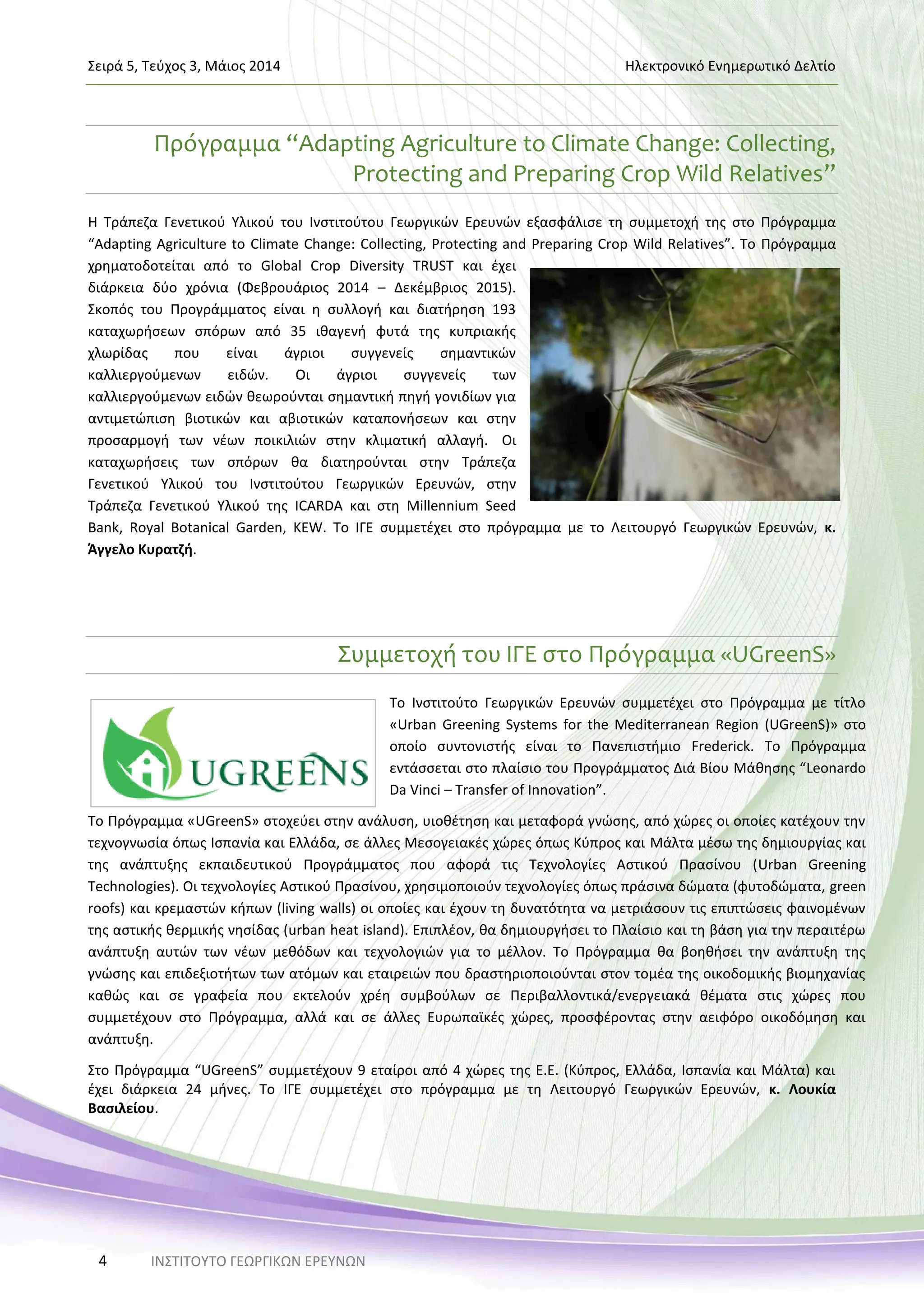 Σειρά 5, Τεύχος 3, Μάιος 2014 Ηλεκτρονικό Ενημερωτικό Δελτίο
ΙΝΣΤΙΤΟΥΤΟ ΓΕΩΡΓΙΚΩΝ ΕΡΕΥΝΩΝ4
Πρόγραμμα “Adapting Agriculture to Climate Change: Collecting,
Protecting and Preparing Crop Wild Relatives”
Η Τράπεζα Γενετικού Υλικού του Ινστιτούτου Γεωργικών Ερευνών εξασφάλισε τη συμμετοχή της στο Πρόγραμμα
“Adapting Agriculture to Climate Change: Collecting, Protecting and Preparing Crop Wild Relatives”. Το Πρόγραμμα
χρηματοδοτείται από το Global Crop Diversity TRUST και έχει
διάρκεια δύο χρόνια (Φεβρουάριος 2014 – Δεκέμβριος 2015).
Σκοπός του Προγράμματος είναι η συλλογή και διατήρηση 193
καταχωρήσεων σπόρων από 35 ιθαγενή φυτά της κυπριακής
χλωρίδας που είναι άγριοι συγγενείς σημαντικών
καλλιεργούμενων ειδών. Οι άγριοι συγγενείς των
καλλιεργούμενων ειδών θεωρούνται σημαντική πηγή γονιδίων για
αντιμετώπιση βιοτικών και αβιοτικών καταπονήσεων και στην
προσαρμογή των νέων ποικιλιών στην κλιματική αλλαγή. Οι
καταχωρήσεις των σπόρων θα διατηρούνται στην Τράπεζα
Γενετικού Υλικού του Ινστιτούτου Γεωργικών Ερευνών, στην
Τράπεζα Γενετικού Υλικού της ICARDA και στη Millennium Seed
Bank, Royal Botanical Garden, KEW. Το ΙΓΕ συμμετέχει στο πρόγραμμα με το Λειτουργό Γεωργικών Ερευνών, κ.
Άγγελο Κυρατζή.
Συμμετοχή του ΙΓΕ στο Πρόγραμμα «UGreenS»
Το Ινστιτούτο Γεωργικών Ερευνών συμμετέχει στο Πρόγραμμα με τίτλο
«Urban Greening Systems for the Mediterranean Region (UGreenS)» στο
οποίο συντονιστής είναι το Πανεπιστήμιο Frederick. Το Πρόγραμμα
εντάσσεται στο πλαίσιο του Προγράμματος Διά Βίου Μάθησης “Leonardo
Da Vinci – Transfer of Innovation”.
Το Πρόγραμμα «UGreenS» στοχεύει στην ανάλυση, υιοθέτηση και μεταφορά γνώσης, από χώρες οι οποίες κατέχουν την
τεχνογνωσία όπως Ισπανία και Ελλάδα, σε άλλες Μεσογειακές χώρες όπως Κύπρος και Μάλτα μέσω της δημιουργίας και
της ανάπτυξης εκπαιδευτικού Προγράμματος που αφορά τις Τεχνολογίες Αστικού Πρασίνου (Urban Greening
Technologies). Οι τεχνολογίες Αστικού Πρασίνου, χρησιμοποιούν τεχνολογίες όπως πράσινα δώματα (φυτοδώματα, green
roofs) και κρεμαστών κήπων (living walls) οι οποίες και έχουν τη δυνατότητα να μετριάσουν τις επιπτώσεις φαινομένων
της αστικής θερμικής νησίδας (urban heat island). Επιπλέον, θα δημιουργήσει το Πλαίσιο και τη βάση για την περαιτέρω
ανάπτυξη αυτών των νέων μεθόδων και τεχνολογιών για το μέλλον. Το Πρόγραμμα θα βοηθήσει την ανάπτυξη της
γνώσης και επιδεξιοτήτων των ατόμων και εταιρειών που δραστηριοποιούνται στον τομέα της οικοδομικής βιομηχανίας
καθώς και σε γραφεία που εκτελούν χρέη συμβούλων σε Περιβαλλοντικά/ενεργειακά θέματα στις χώρες που
συμμετέχουν στο Πρόγραμμα, αλλά και σε άλλες Ευρωπαϊκές χώρες, προσφέροντας στην αειφόρο οικοδόμηση και
ανάπτυξη.
Στο Πρόγραμμα “UGreenS” συμμετέχουν 9 εταίροι από 4 χώρες της Ε.Ε. (Κύπρος, Ελλάδα, Ισπανία και Μάλτα) και
έχει διάρκεια 24 μήνες. Το ΙΓΕ συμμετέχει στο πρόγραμμα με τη Λειτουργό Γεωργικών Ερευνών, κ. Λουκία
Βασιλείου.
 