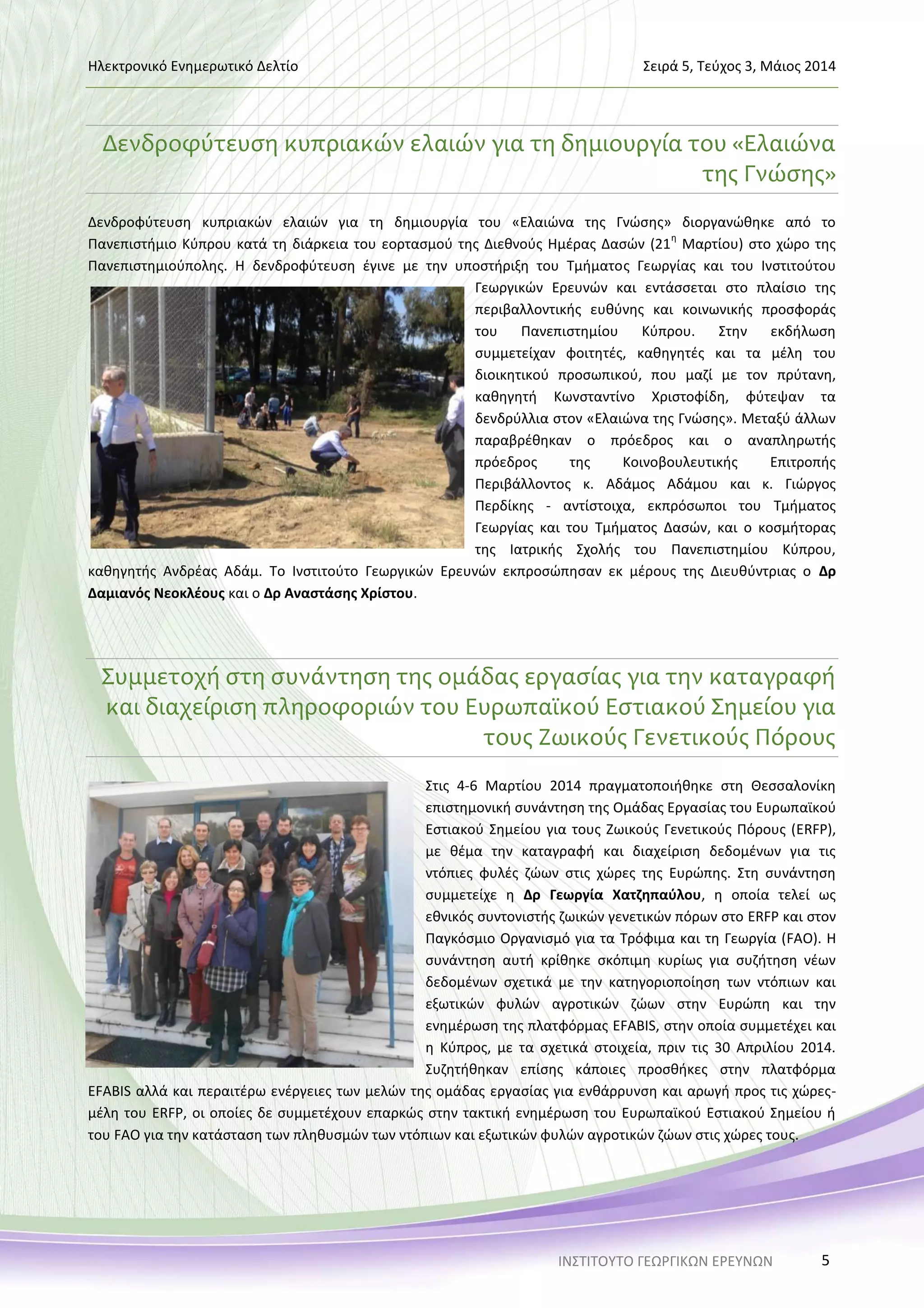 Ηλεκτρονικό Ενημερωτικό Δελτίο Σειρά 5, Τεύχος 3, Μάιος 2014
ΙΝΣΤΙΤΟΥΤΟ ΓΕΩΡΓΙΚΩΝ ΕΡΕΥΝΩΝ 5
Δενδροφύτευση κυπριακών ελαιών για τη δημιουργία του «Ελαιώνα
της Γνώσης»
Δενδροφύτευση κυπριακών ελαιών για τη δημιουργία του «Ελαιώνα της Γνώσης» διοργανώθηκε από το
Πανεπιστήμιο Κύπρου κατά τη διάρκεια του εορτασμού της Διεθνούς Ημέρας Δασών (21
η
Μαρτίου) στο χώρο της
Πανεπιστημιούπολης. Η δενδροφύτευση έγινε με την υποστήριξη του Τμήματος Γεωργίας και του Ινστιτούτου
Γεωργικών Ερευνών και εντάσσεται στο πλαίσιο της
περιβαλλοντικής ευθύνης και κοινωνικής προσφοράς
του Πανεπιστημίου Κύπρου. Στην εκδήλωση
συμμετείχαν φοιτητές, καθηγητές και τα μέλη του
διοικητικού προσωπικού, που μαζί με τον πρύτανη,
καθηγητή Κωνσταντίνο Χριστοφίδη, φύτεψαν τα
δενδρύλλια στον «Ελαιώνα της Γνώσης». Μεταξύ άλλων
παραβρέθηκαν ο πρόεδρος και ο αναπληρωτής
πρόεδρος της Κοινοβουλευτικής Επιτροπής
Περιβάλλοντος κ. Αδάμος Αδάμου και κ. Γιώργος
Περδίκης - αντίστοιχα, εκπρόσωποι του Τμήματος
Γεωργίας και του Τμήματος Δασών, και ο κοσμήτορας
της Ιατρικής Σχολής του Πανεπιστημίου Κύπρου,
καθηγητής Ανδρέας Αδάμ. Το Ινστιτούτο Γεωργικών Ερευνών εκπροσώπησαν εκ μέρους της Διευθύντριας ο Δρ
Δαμιανός Νεοκλέους και ο Δρ Αναστάσης Χρίστου.
Συμμετοχή στη συνάντηση της ομάδας εργασίας για την καταγραφή
και διαχείριση πληροφοριών του Ευρωπαϊκού Εστιακού Σημείου για
τους Ζωικούς Γενετικούς Πόρους
Στις 4-6 Μαρτίου 2014 πραγματοποιήθηκε στη Θεσσαλονίκη
επιστημονική συνάντηση της Ομάδας Εργασίας του Ευρωπαϊκού
Εστιακού Σημείου για τους Ζωικούς Γενετικούς Πόρους (ERFP),
με θέμα την καταγραφή και διαχείριση δεδομένων για τις
ντόπιες φυλές ζώων στις χώρες της Ευρώπης. Στη συνάντηση
συμμετείχε η Δρ Γεωργία Χατζηπαύλου, η οποία τελεί ως
εθνικός συντονιστής ζωικών γενετικών πόρων στο ERFP και στον
Παγκόσμιο Οργανισμό για τα Τρόφιμα και τη Γεωργία (FAO). Η
συνάντηση αυτή κρίθηκε σκόπιμη κυρίως για συζήτηση νέων
δεδομένων σχετικά με την κατηγοριοποίηση των ντόπιων και
εξωτικών φυλών αγροτικών ζώων στην Ευρώπη και την
ενημέρωση της πλατφόρμας EFABIS, στην οποία συμμετέχει και
η Κύπρος, με τα σχετικά στοιχεία, πριν τις 30 Απριλίου 2014.
Συζητήθηκαν επίσης κάποιες προσθήκες στην πλατφόρμα
EFABIS αλλά και περαιτέρω ενέργειες των μελών της ομάδας εργασίας για ενθάρρυνση και αρωγή προς τις χώρες-
μέλη του ERFP, οι οποίες δε συμμετέχουν επαρκώς στην τακτική ενημέρωση του Ευρωπαϊκού Εστιακού Σημείου ή
του FAO για την κατάσταση των πληθυσμών των ντόπιων και εξωτικών φυλών αγροτικών ζώων στις χώρες τους.
 