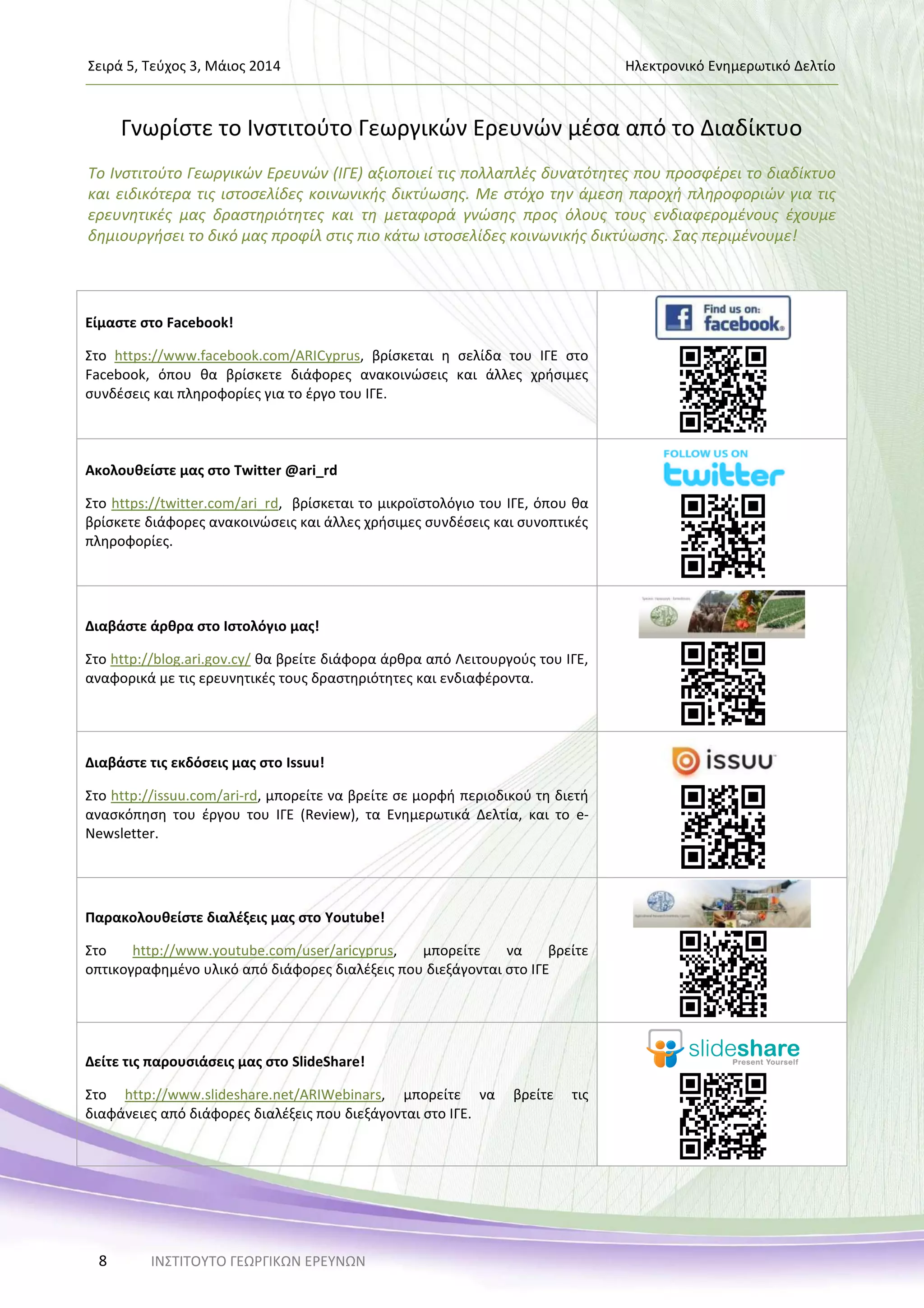 Σειρά 5, Τεύχος 3, Μάιος 2014 Ηλεκτρονικό Ενημερωτικό Δελτίο
ΙΝΣΤΙΤΟΥΤΟ ΓΕΩΡΓΙΚΩΝ ΕΡΕΥΝΩΝ8
Γνωρίστε το Ινστιτούτο Γεωργικών Ερευνών μέσα από το Διαδίκτυο
Το Ινστιτούτο Γεωργικών Ερευνών (ΙΓΕ) αξιοποιεί τις πολλαπλές δυνατότητες που προσφέρει το διαδίκτυο
και ειδικότερα τις ιστοσελίδες κοινωνικής δικτύωσης. Με στόχο την άμεση παροχή πληροφοριών για τις
ερευνητικές μας δραστηριότητες και τη μεταφορά γνώσης προς όλους τους ενδιαφερομένους έχουμε
δημιουργήσει το δικό μας προφίλ στις πιο κάτω ιστοσελίδες κοινωνικής δικτύωσης. Σας περιμένουμε!
Είμαστε στο Facebook!
Στο https://www.facebook.com/ARICyprus, βρίσκεται η σελίδα του ΙΓΕ στο
Facebook, όπου θα βρίσκετε διάφορες ανακοινώσεις και άλλες χρήσιμες
συνδέσεις και πληροφορίες για το έργο του ΙΓΕ.
Ακολουθείστε μας στο Twitter @ari_rd
Στο https://twitter.com/ari_rd, βρίσκεται το μικροϊστολόγιο του ΙΓΕ, όπου θα
βρίσκετε διάφορες ανακοινώσεις και άλλες χρήσιμες συνδέσεις και συνοπτικές
πληροφορίες.
Διαβάστε άρθρα στο Ιστολόγιο μας!
Στο http://blog.ari.gov.cy/ θα βρείτε διάφορα άρθρα από Λειτουργούς του ΙΓΕ,
αναφορικά με τις ερευνητικές τους δραστηριότητες και ενδιαφέροντα.
Διαβάστε τις εκδόσεις μας στο Issuu!
Στο http://issuu.com/ari-rd, μπορείτε να βρείτε σε μορφή περιοδικού τη διετή
ανασκόπηση του έργου του ΙΓΕ (Review), τα Ενημερωτικά Δελτία, και το e-
Newsletter.
Παρακολουθείστε διαλέξεις μας στο Youtube!
Στο http://www.youtube.com/user/aricyprus, μπορείτε να βρείτε
οπτικογραφημένο υλικό από διάφορες διαλέξεις που διεξάγονται στο ΙΓΕ
Δείτε τις παρουσιάσεις μας στο SlideShare!
Στο http://www.slideshare.net/ARIWebinars, μπορείτε να βρείτε τις
διαφάνειες από διάφορες διαλέξεις που διεξάγονται στο ΙΓΕ.
 