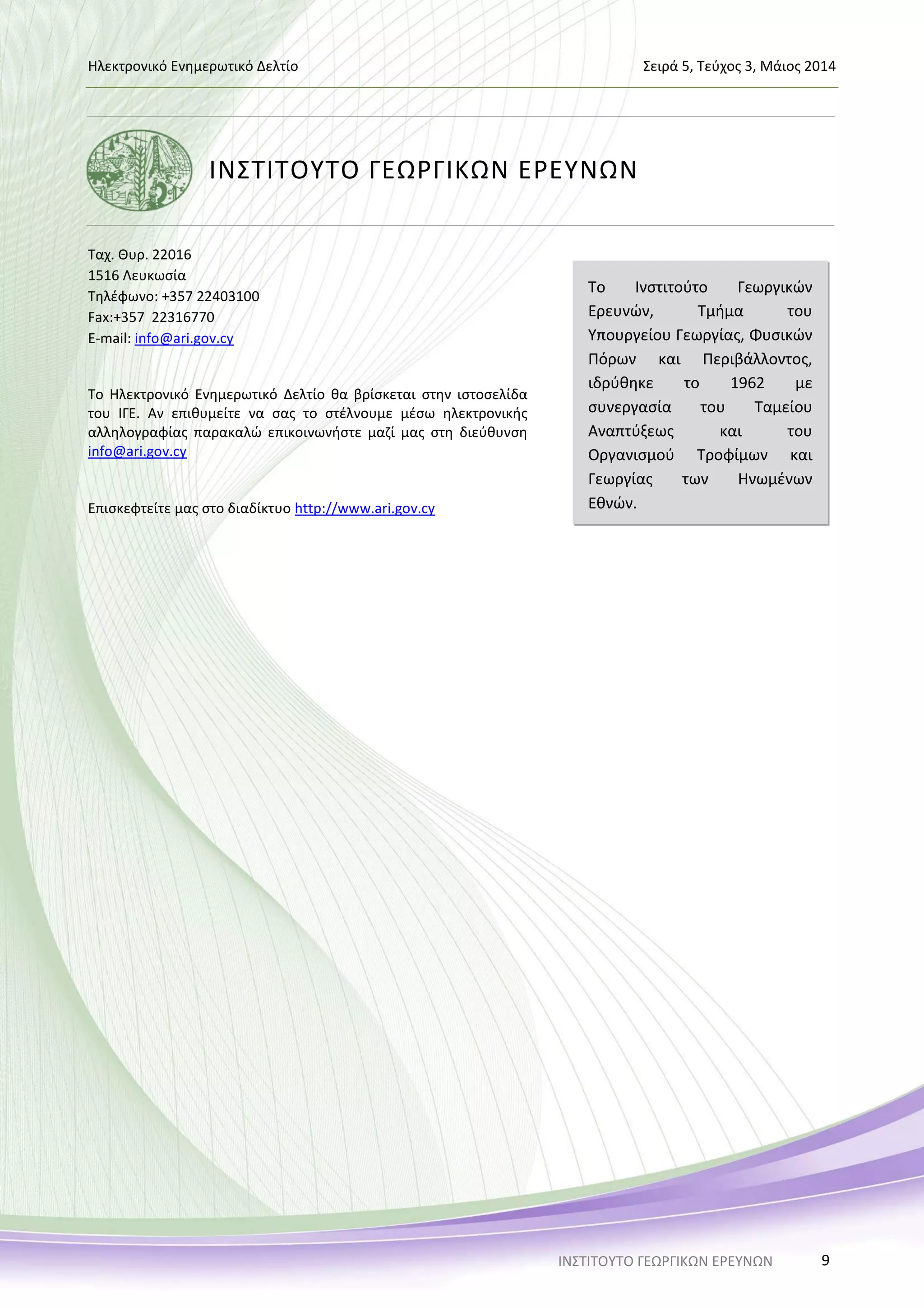 Ηλεκτρονικό Ενημερωτικό Δελτίο Σειρά 5, Τεύχος 3, Μάιος 2014
ΙΝΣΤΙΤΟΥΤΟ ΓΕΩΡΓΙΚΩΝ ΕΡΕΥΝΩΝ 9
ΙΝΣΤΙΤΟΥΤΟ ΓΕΩΡΓΙΚΩΝ ΕΡΕΥΝΩΝ
Ταχ. Θυρ. 22016
1516 Λευκωσία
Τηλέφωνο: +357 22403100
Fax:+357 22316770
E-mail: info@ari.gov.cy
Το Ηλεκτρονικό Ενημερωτικό Δελτίο θα βρίσκεται στην ιστοσελίδα
του ΙΓΕ. Αν επιθυμείτε να σας το στέλνουμε μέσω ηλεκτρονικής
αλληλογραφίας παρακαλώ επικοινωνήστε μαζί μας στη διεύθυνση
info@ari.gov.cy
Επισκεφτείτε μας στο διαδίκτυο http://www.ari.gov.cy
Το Ινστιτούτο Γεωργικών
Ερευνών, Τμήμα του
Υπουργείου Γεωργίας, Φυσικών
Πόρων και Περιβάλλοντος,
ιδρύθηκε το 1962 με
συνεργασία του Ταμείου
Αναπτύξεως και του
Οργανισμού Τροφίμων και
Γεωργίας των Ηνωμένων
Εθνών.
 