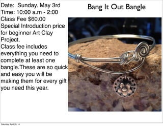 Bang It Out BangleDate: Sunday. May 3rd
Time: 10:00 a.m - 2:00
Class Fee $60.00
Special Introduction price
for beginner Art Clay
Project.
Class fee includes
everything you need to
complete at least one
bangle.These are so quick
and easy you will be
making them for every gift
you need this year.
Saturday, April 26, 14
 