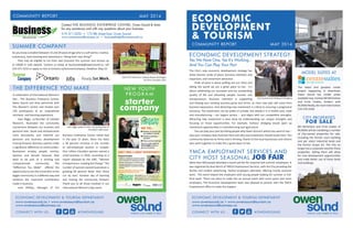 MAY 2014MAY 2014COMMUNITY REPORT
ECONOMIC DEVELOPMENT & TOURISM DEPARTMENT
www.owensound.ca • www.owensoundtourism.ca
www.owensoundbusiness.ca
CONNECT WITH US... #OWENSOUND
ECONOMIC DEVELOPMENT & TOURISM DEPARTMENT
www.owensound.ca • www.owensoundtourism.ca
www.owensoundbusiness.ca
CONNECT WITH US... #OWENSOUND
ECONOMIC
DEVELOPMENT
& TOURISM
The City’s new economic development strategy has
three themes: pride of place; business retention and
expansion; and investment attraction.
Pride of place is about puffing out our chest and
telling the world we are a great place to live. It’s
about celebrating our successes and our outstanding
quality of life and attracting people, tourists and
entrepreneurs. Business retention is supporting
and helping your existing business grow and thrive, as most new jobs will come from
business expansions. And attracting new investment is critical to ensuring a progressive
economy. The investment can be public or private, but ideally it is in health care, retail
and manufacturing – our largest sectors -- and aligns with our competitive strengths.
Attracting new investment is best done by understanding our unique strengths and
focusing on those opportunities. For example, harbour dredging would open up
investment opportunities in manufacturing and agriculture.
You can play your part by telling people why Owen Sound is where you want to live --
why your company does business here and why new investment should locate here. This
community deserves to thrive and is thriving, thanks to the local businesses and citizens
who work together to make this a great place to live.
SUMMER COMPANY
Do you know a student between 15 and 29 years of age who is a self starter, creative,
industrious, hard working and interested in “doing their own thing?”
They may be eligible to run their own business this summer and receive up
to $3000 in cash awards. Contact us today at businesshelp@owensound.ca, call
519-371-3232 or apply on line at Ontario.ca/SummerCompany. Deadline: May 23.
In celebration of International Women’s
Day , The Business Enterprise Centre,
Owen Sound and Area partnered with
The Women’s Centre and hosted over
150 participants at an inspirational
luncheon and learning experience.
Joan Riggs, co-founder of Catalyst
Research, illustrated the community
connections between our business and
personal lives. Goals and achievements
cross boundaries and interlink our
personal and business development
moving forward. Business owners make
a significant difference to communities.
Businesses employ people, mentor,
sponsor and donate because they
want to be part of a thriving and
compassionate community. The
“Difference You Make” offered the
opportunity to see the connection to the
bigger community in a different way and
reinforce the important contribution
made in business.
Jane Phillips, Manager of the
Business Enterprise Centre noted that
in the past 15 years, there has been
a 50 percent increase in the number
of self-employed women in Canada.
One million Canadian women owned a
small business in 2010, according to a
report released by the CIBC, “Women
Entrepreneurs: Leading the Charge.” The
number of women-owned businesses is
growing 60 percent faster than those
run by men. Another day of learning
and moving the community forward.
Thank you to all those involved in our
International Women’s Day event.
Contact THE BUSINESS ENTERPRISE CENTRE, Owen Sound & Area
for any assistance and with any questions about your business.
519-371-3232 • 173 8th Street East, Owen Sound
www.owensoundbusiness.ca • businesshelp@owensound.ca
ECONOMIC DEVELOPMENT STRATEGY:
Yes We Have One, Yes It’s Working...
And You Can Play Your Part
Anja Pink’s business, Leaping Beaver Beverages
Summer Company 2013
THE DIFFERENCE YOU MAKE NEW YOUTH
P R O G R A M
starter
company
MAY 2014COMMUNITY REPORT
YMCA EMPLOYMENT SERVICES AND
CITY HOST SEASONAL JOB FAIR
More than 600 people attended a recent job fair for seasonal and summer employees. It
was organized by Amy Norris of YMCA Employment Services, with the City providing the
facility and modest advertising. Twelve employers attended, offering mostly seasonal
work. The event helped link employers with young people looking for summer or full-
time work. There are plans to make this an annual event with more space and more
employers. The Economic Development team was pleased to partner with the YMCA
Employment office to make this happen.
City Council visits Bellwyck Packaging
MODEL SUITES AT
The latest and greatest condo
project happening in downtown
Owen Sound has model suites
available now. Contact Bill McFarlane
and Ernie Coates, brokers with
RE/MAX Realty, for more information
519-370-2100.
CITY PROPERTIES
FOR SALE
Bill McFarlane and Ernie Coates of
RE/MAX will be marketing a number
of City-owned properties for sale,
including the former court building
and jail, select industrial lands and
the former Scopis lot. The City no
longer has a corporate need for these
properties. Selling them will allow
for new development opportunities
and make better use of these lands
and buildings.
Joan Riggs speaks to over 155 participants at
the March IWD event.
 