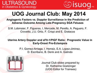 UOG Journal Club: May 2014
Angiogenic Factors vs. Doppler Surveillance in the Prediction of
Adverse Outcome Among Late-Pregnancy SGA Fetuses
S.M. Lobmaier, F. Figueras, I, Mercade, M. Perello, A. Peguero, F.
Crovetto, J.U. Ortiz, F. Crispi and E. Gratacos
Journal Club slides prepared by
Dr. Katherine Goetzinger
(UOG Editor for Trainees)
Uterine Artery Doppler and sFlt-1/PlGF Ratio: Prognostic Value in
Early-Onset Pre-Eclampsia
P.I. Gomez-Arriaga, I. Herraiz, E.A. Lopez-Jiminez,
D. Escribano, B. Denk and A. Galindo
 