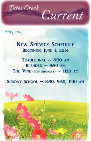 Tates Creek
Current
May 2014
New Service Schedule
Beginning June 1, 2014
Traditional ~ 8:30 am
Blended ~ 9:50 am
The Vine (Contemporary) ~ 11:10 am
Sunday School ~ 8:30, 9:50, 11:10 am
 