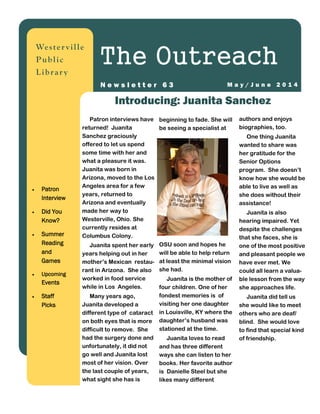 authors and enjoys
biographies, too.
One thing Juanita
wanted to share was
her gratitude for the
Senior Options
program. She doesn’t
know how she would be
able to live as well as
she does without their
assistance!
Juanita is also
hearing impaired. Yet
despite the challenges
that she faces, she is
one of the most positive
and pleasant people we
have ever met. We
could all learn a valua-
ble lesson from the way
she approaches life.
Juanita did tell us
she would like to meet
others who are deaf/
blind. She would love
to find that special kind
of friendship.
Patron interviews have
returned! Juanita
Sanchez graciously
offered to let us spend
some time with her and
what a pleasure it was.
Juanita was born in
Arizona, moved to the Los
Angeles area for a few
years, returned to
Arizona and eventually
made her way to
Westerville, Ohio. She
currently resides at
Columbus Colony.
Juanita spent her early
years helping out in her
mother’s Mexican restau-
rant in Arizona. She also
worked in food service
while in Los Angeles.
Many years ago,
Juanita developed a
different type of cataract
on both eyes that is more
difficult to remove. She
had the surgery done and
unfortunately, it did not
go well and Juanita lost
most of her vision. Over
the last couple of years,
what sight she has is
beginning to fade. She will
be seeing a specialist at
OSU soon and hopes he
will be able to help return
at least the minimal vision
she had.
Juanita is the mother of
four children. One of her
fondest memories is of
visiting her one daughter
in Louisville, KY where the
daughter’s husband was
stationed at the time.
Juanita loves to read
and has three different
ways she can listen to her
books. Her favorite author
is Danielle Steel but she
likes many different
Introducing: Juanita Sanchez
Wester ville
Public
Librar y
The Outreach
M a y / J u n e 2 0 1 4N e w s l e t t e r 6 3
 Patron
Interview
 Did You
Know?
 Summer
Reading
and
Games
 Upcoming
Events
 Staff
Picks
 