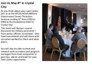 Join Us May 8th in Crystal
City!
As you think about your next career,
join us at the AFCEA NOVA Military
Government Career Transition
Seminar on May 8th from 0700 to
0900 at the Doubletree Hotel in
Crystal City.
This event will feature a panel
discussion by military personnel –
from senior officers to enlisted - who
have transitioned and will share with
you what worked for them and what
didn’t.
You will also be able to meet and
network with recruiters and program
managers from local companies to
gain tips, advice and leads for your
next career opportunity.
 