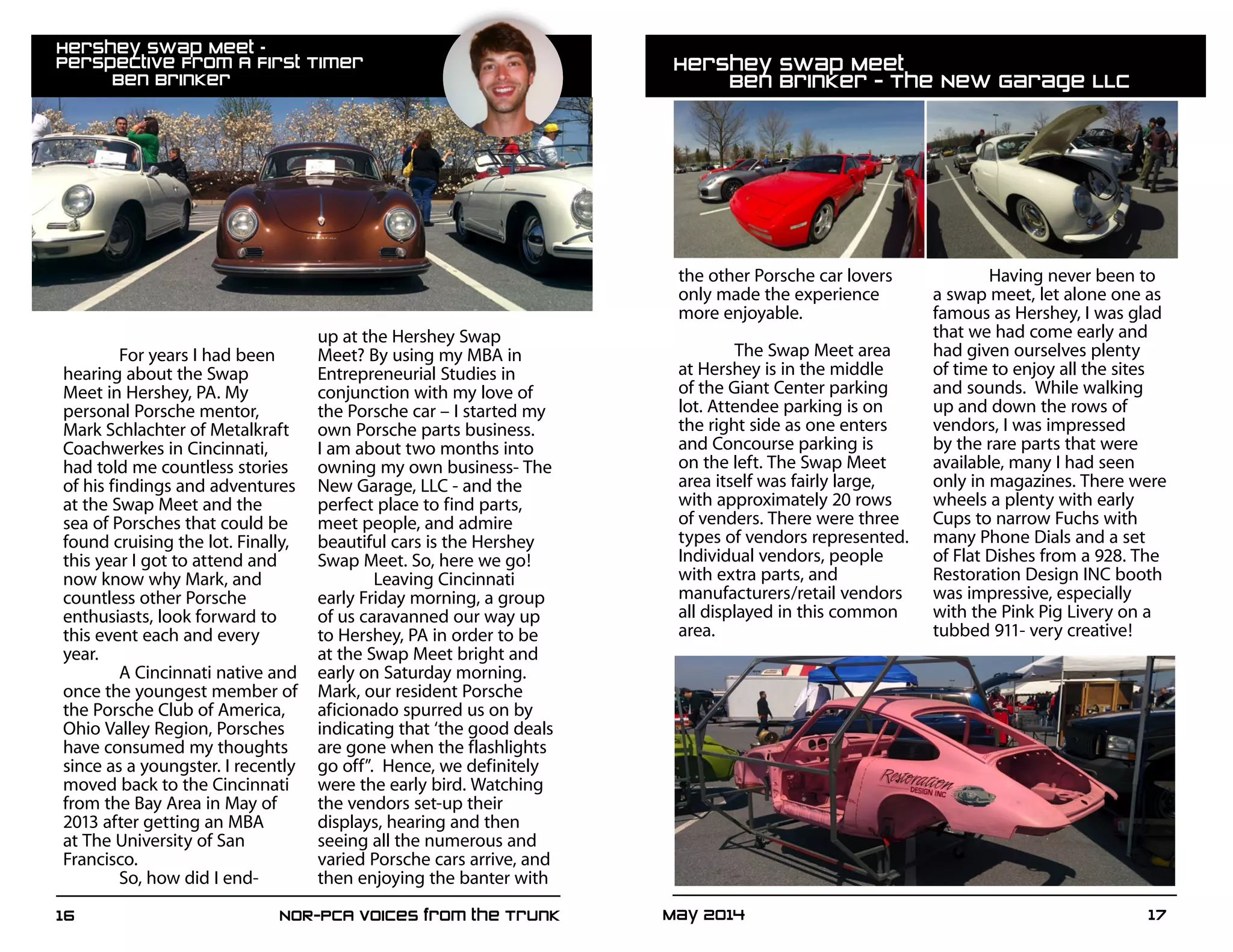 May 2014	 1716	 NOR-PCA Voices from the Trunk
For years I had been
hearing about the Swap
Meet in Hershey, PA. My
personal Porsche mentor,
Mark Schlachter of Metalkraft
Coachwerkes in Cincinnati,
had told me countless stories
of his findings and adventures
at the Swap Meet and the
sea of Porsches that could be
found cruising the lot. Finally,
this year I got to attend and
now know why Mark, and
countless other Porsche
enthusiasts, look forward to
this event each and every
year.
	 A Cincinnati native and
once the youngest member of
the Porsche Club of America,
Ohio Valley Region, Porsches
have consumed my thoughts
since as a youngster. I recently
moved back to the Cincinnati
from the Bay Area in May of
2013 after getting an MBA
at The University of San
Francisco.
So, how did I end-
up at the Hershey Swap
Meet? By using my MBA in
Entrepreneurial Studies in
conjunction with my love of
the Porsche car – I started my
own Porsche parts business.
I am about two months into
owning my own business- The
New Garage, LLC - and the
perfect place to find parts,
meet people, and admire
beautiful cars is the Hershey
Swap Meet. So, here we go!
	 Leaving Cincinnati
early Friday morning, a group
of us caravanned our way up
to Hershey, PA in order to be
at the Swap Meet bright and
early on Saturday morning.
Mark, our resident Porsche
aficionado spurred us on by
indicating that ‘the good deals
are gone when the flashlights
go off”. Hence, we definitely
were the early bird. Watching
the vendors set-up their
displays, hearing and then
seeing all the numerous and
varied Porsche cars arrive, and
then enjoying the banter with
the other Porsche car lovers
only made the experience
more enjoyable.
	 The Swap Meet area
at Hershey is in the middle
of the Giant Center parking
lot. Attendee parking is on
the right side as one enters
and Concourse parking is
on the left. The Swap Meet
area itself was fairly large,
with approximately 20 rows
of venders. There were three
types of vendors represented.
Individual vendors, people
with extra parts, and
manufacturers/retail vendors
all displayed in this common
area.
Having never been to
a swap meet, let alone one as
famous as Hershey, I was glad
that we had come early and
had given ourselves plenty
of time to enjoy all the sites
and sounds. While walking
up and down the rows of
vendors, I was impressed
by the rare parts that were
available, many I had seen
only in magazines. There were
wheels a plenty with early
Cups to narrow Fuchs with
many Phone Dials and a set
of Flat Dishes from a 928. The
Restoration Design INC booth
was impressive, especially
with the Pink Pig Livery on a
tubbed 911- very creative!
Hershey Swap Meet –
Perspective From A First Timer					
	 Ben Brinker
Hershey Swap Meet							
	 Ben Brinker - The New Garage LLC
 
