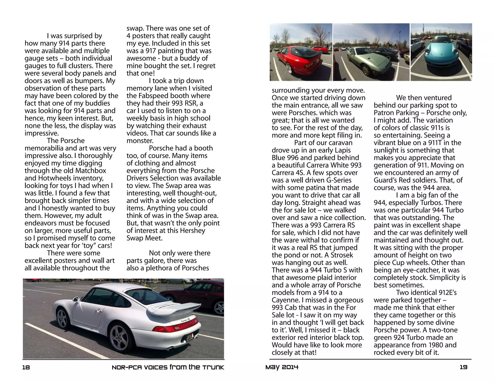 May 2014	 1918	 NOR-PCA Voices from the Trunk
I was surprised by
how many 914 parts there
were available and multiple
gauge sets – both individual
gauges to full clusters. There
were several body panels and
doors as well as bumpers. My
observation of these parts
may have been colored by the
fact that one of my buddies
was looking for 914 parts and
hence, my keen interest. But,
none the less, the display was
impressive.
The Porsche
memorabilia and art was very
impressive also. I thoroughly
enjoyed my time digging
through the old Matchbox
and Hotwheels inventory,
looking for toys I had when I
was little. I found a few that
brought back simpler times
and I honestly wanted to buy
them. However, my adult
endeavors must be focused
on larger, more useful parts,
so I promised myself to come
back next year for ‘toy” cars!
There were some
excellent posters and wall art
all available throughout the
swap. There was one set of
4 posters that really caught
my eye. Included in this set
was a 917 painting that was
awesome - but a buddy of
mine bought the set. I regret
that one!
I took a trip down
memory lane when I visited
the Fabspeed booth where
they had their 993 RSR, a
car I used to listen to on a
weekly basis in high school
by watching their exhaust
videos. That car sounds like a
monster.
Porsche had a booth
too, of course. Many items
of clothing and almost
everything from the Porsche
Drivers Selection was available
to view. The Swap area was
interesting, well thought-out,
and with a wide selection of
items. Anything you could
think of was in the Swap area.
But, that wasn’t the only point
of interest at this Hershey
Swap Meet.
Not only were there
parts galore, there was
also a plethora of Porsches
surrounding your every move.
Once we started driving down
the main entrance, all we saw
were Porsches. which was
great; that is all we wanted
to see. For the rest of the day,
more and more kept filing in.
Part of our caravan
drove up in an early Lapis
Blue 996 and parked behind
a beautiful Carrera White 993
Carrera 4S. A few spots over
was a well driven G-Series
with some patina that made
you want to drive that car all
day long. Straight ahead was
the for sale lot – we walked
over and saw a nice collection.
There was a 993 Carrera RS
for sale, which I did not have
the ware withal to confirm if
it was a real RS that jumped
the pond or not. A Strosek
was hanging out as well.
There was a 944 Turbo S with
that awesome plaid interior
and a whole array of Porsche
models from a 914 to a
Cayenne. I missed a gorgeous
993 Cab that was in the For
Sale lot - I saw it on my way
in and thought ‘I will get back
to it’. Well, I missed it – black
exterior red interior black top.
Would have like to look more
closely at that!
We then ventured
behind our parking spot to
Patron Parking – Porsche only,
I might add. The variation
of colors of classic 911s is
so entertaining. Seeing a
vibrant blue on a 911T in the
sunlight is something that
makes you appreciate that
generation of 911. Moving on
we encountered an army of
Guard’s Red soldiers. That, of
course, was the 944 area.
I am a big fan of the
944, especially Turbos. There
was one particular 944 Turbo
that was outstanding. The
paint was in excellent shape
and the car was definitely well
maintained and thought out.
It was sitting with the proper
amount of height on two
piece Cup wheels. Other than
being an eye-catcher, it was
completely stock. Simplicity is
best sometimes.
Two identical 912E’s
were parked together –
made me think that either
they came together or this
happened by some divine
Porsche power. A two-tone
green 924 Turbo made an
appearance from 1980 and
rocked every bit of it.
 