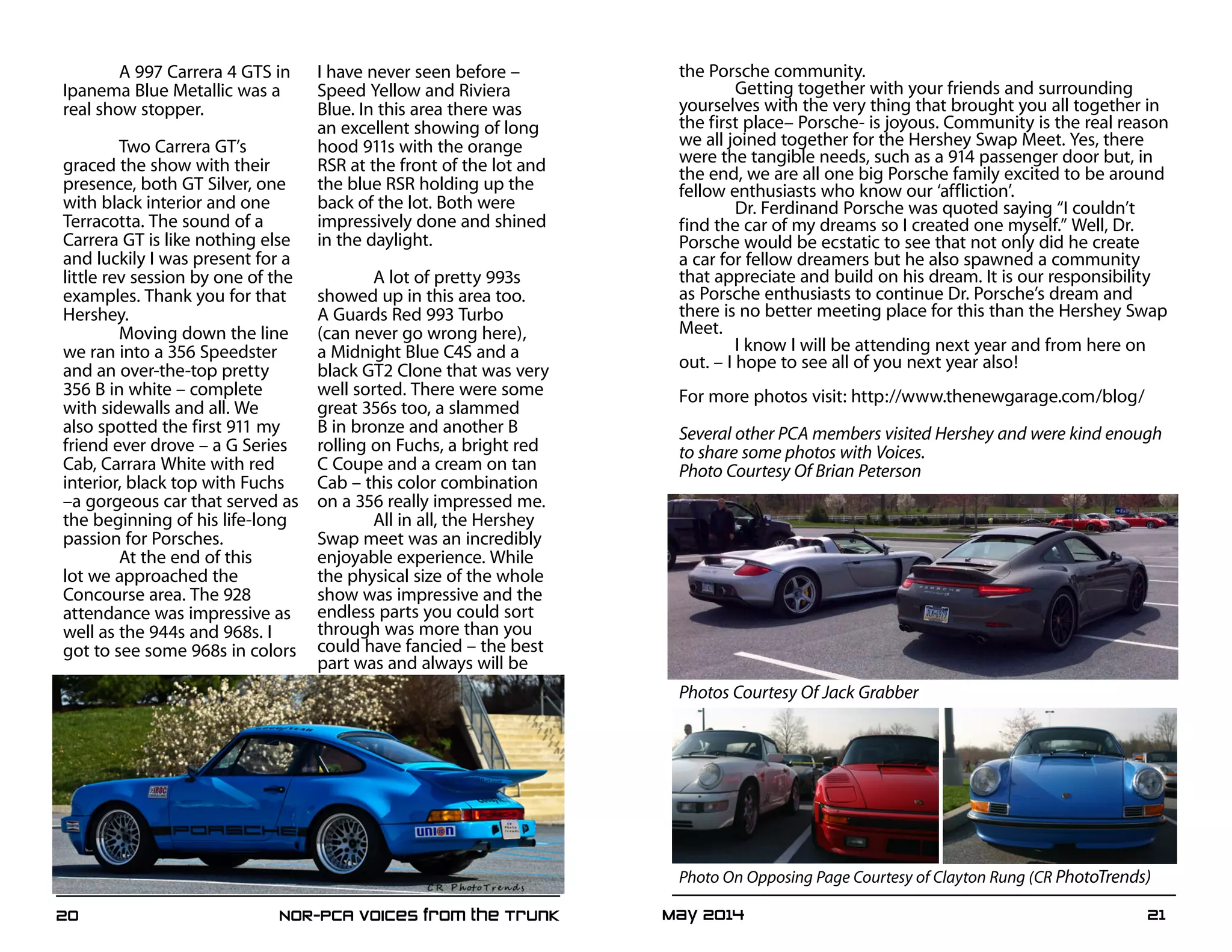 May 2014	 2120	 NOR-PCA Voices from the Trunk
A 997 Carrera 4 GTS in
Ipanema Blue Metallic was a
real show stopper.
Two Carrera GT’s
graced the show with their
presence, both GT Silver, one
with black interior and one
Terracotta. The sound of a
Carrera GT is like nothing else
and luckily I was present for a
little rev session by one of the
examples. Thank you for that
Hershey.
Moving down the line
we ran into a 356 Speedster
and an over-the-top pretty
356 B in white – complete
with sidewalls and all. We
also spotted the first 911 my
friend ever drove – a G Series
Cab, Carrara White with red
interior, black top with Fuchs
–a gorgeous car that served as
the beginning of his life-long
passion for Porsches.
At the end of this
lot we approached the
Concourse area. The 928
attendance was impressive as
well as the 944s and 968s. I
got to see some 968s in colors
I have never seen before –
Speed Yellow and Riviera
Blue. In this area there was
an excellent showing of long
hood 911s with the orange
RSR at the front of the lot and
the blue RSR holding up the
back of the lot. Both were
impressively done and shined
in the daylight.
A lot of pretty 993s
showed up in this area too.
A Guards Red 993 Turbo
(can never go wrong here),
a Midnight Blue C4S and a
black GT2 Clone that was very
well sorted. There were some
great 356s too, a slammed
B in bronze and another B
rolling on Fuchs, a bright red
C Coupe and a cream on tan
Cab – this color combination
on a 356 really impressed me.
All in all, the Hershey
Swap meet was an incredibly
enjoyable experience. While
the physical size of the whole
show was impressive and the
endless parts you could sort
through was more than you
could have fancied – the best
part was and always will be
the Porsche community.
Getting together with your friends and surrounding
yourselves with the very thing that brought you all together in
the first place– Porsche- is joyous. Community is the real reason
we all joined together for the Hershey Swap Meet. Yes, there
were the tangible needs, such as a 914 passenger door but, in
the end, we are all one big Porsche family excited to be around
fellow enthusiasts who know our ‘affliction’.
Dr. Ferdinand Porsche was quoted saying “I couldn’t
find the car of my dreams so I created one myself.” Well, Dr.
Porsche would be ecstatic to see that not only did he create
a car for fellow dreamers but he also spawned a community
that appreciate and build on his dream. It is our responsibility
as Porsche enthusiasts to continue Dr. Porsche’s dream and
there is no better meeting place for this than the Hershey Swap
Meet.
I know I will be attending next year and from here on
out. – I hope to see all of you next year also!
For more photos visit: http://www.thenewgarage.com/blog/
Several other PCA members visited Hershey and were kind enough
to share some photos with Voices.
Photo Courtesy Of Brian Peterson
Photos Courtesy Of Jack Grabber
Photo On Opposing Page Courtesy of Clayton Rung (CR PhotoTrends)
 