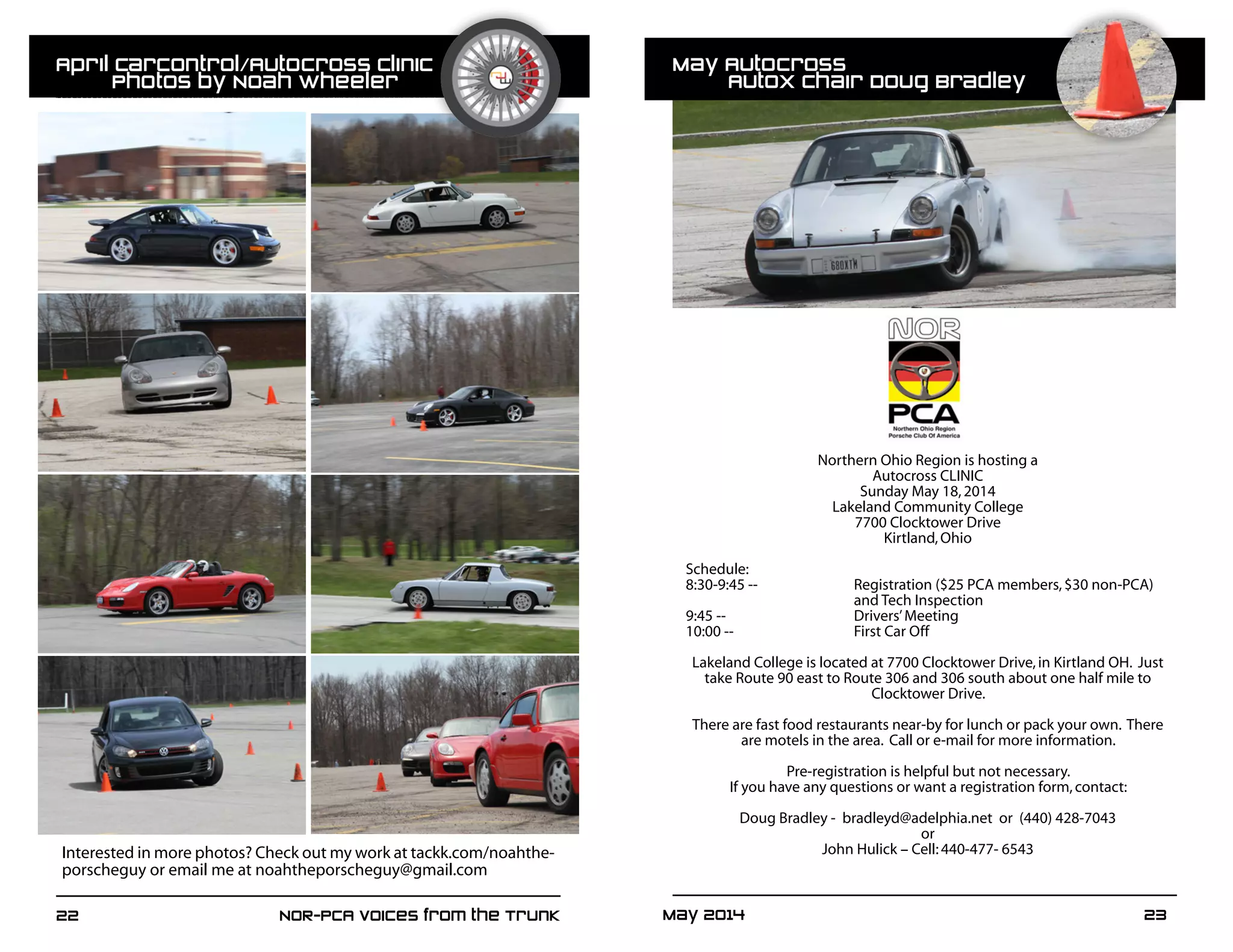 22	 NOR-PCA Voices from the Trunk May 2014	 23
Interested in more photos? Check out my work at tackk.com/noahthe-
porscheguy or email me at noahtheporscheguy@gmail.com
Northern Ohio Region is hosting a
Autocross CLINIC
Sunday May 18,2014
Lakeland Community College
7700 Clocktower Drive
Kirtland,Ohio
Schedule:
8:30-9:45 -- 		 Registration ($25 PCA members,$30 non-PCA)
			and Tech Inspection
9:45 --			 Drivers’Meeting
10:00 -- 			 First Car Off
	
Lakeland College is located at 7700 Clocktower Drive,in Kirtland OH. Just
take Route 90 east to Route 306 and 306 south about one half mile to
Clocktower Drive.
There are fast food restaurants near-by for lunch or pack your own. There
are motels in the area. Call or e-mail for more information.
Pre-registration is helpful but not necessary.
If you have any questions or want a registration form,contact:
Doug Bradley - bradleyd@adelphia.net or (440) 428-7043
or
John Hulick – Cell:440-477- 6543
	
  
April CarControl/Autocross Clinic
	 Photos by Noah Wheeler
May Autocross 							
	 AutoX Chair Doug Bradley
 