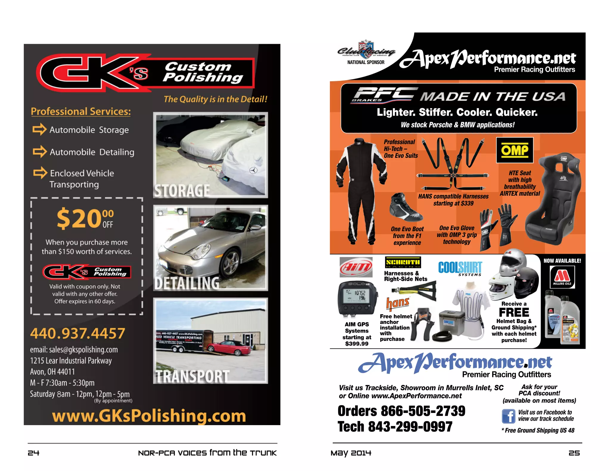 May 2014	 2524	 NOR-PCA Voices from the Trunk
* Free Ground Shipping US 48
Orders 866-505-2739
Tech 843-299-0997
Visit us Trackside, Showroom in Murrells Inlet, SC
or Online www.ApexPerformance.net
Ask for your
PCA discount!
(available on most items)
Visit us on Facebook to
view our track schedule
NATIONAL SPONSOR
Receive a
FREE
Helmet Bag &
Ground Shipping*
with each helmet
purchase!
NOW AVAILABLE!
Harnesses &
Right-Side Nets
Free helmet
anchor
installation
with
purchase
HANS compatible Harnesses
starting at $339
Lighter. Stiffer. Cooler. Quicker.
We stock Porsche & BMW applications!
One Evo Glove
with OMP 3 grip
technology
One Evo Boot
from the F1
experience
Professional
Hi-Tech –
One Evo Suits
HTE Seat
with high
breathability
AIRTEX material
AIM GPS
Systems
starting at
$399.99
 