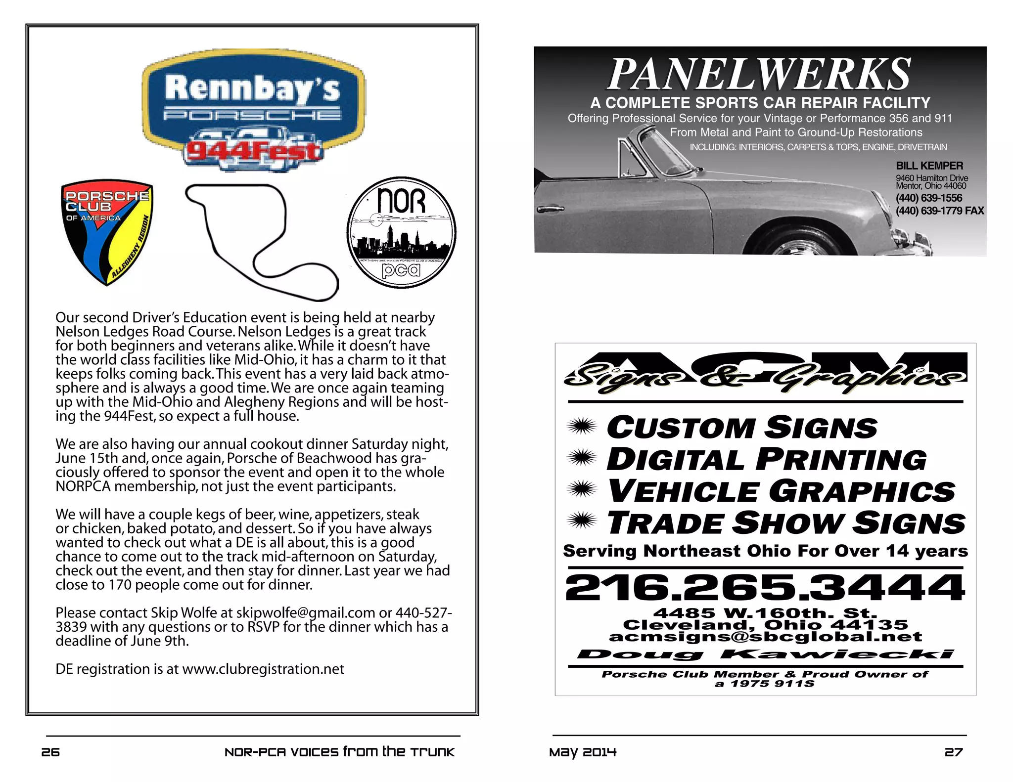 May 2014	 2726	 NOR-PCA Voices from the Trunk
PANELWERKS
BILL KEMPER
9460 Hamilton Drive
Mentor, Ohio 44060
(440) 639-1556
(440) 639-1779 FAX
PANELWERKSA COMPLETE SPORTS CAR REPAIR FACILITY
Offering Professional Service for your Vintage or Performance 356 and 911
From Metal and Paint to Ground-Up Restorations
INCLUDING: INTERIORS, CARPETS & TOPS, ENGINE, DRIVETRAIN
Our second Driver’s Education event is being held at nearby
Nelson Ledges Road Course.Nelson Ledges is a great track
for both beginners and veterans alike.While it doesn’t have
the world class facilities like Mid-Ohio,it has a charm to it that
keeps folks coming back.This event has a very laid back atmo-
sphere and is always a good time.We are once again teaming
up with the Mid-Ohio and Alegheny Regions and will be host-
ing the 944Fest,so expect a full house.
We are also having our annual cookout dinner Saturday night,
June 15th and,once again,Porsche of Beachwood has gra-
ciously offered to sponsor the event and open it to the whole
NORPCA membership,not just the event participants.
We will have a couple kegs of beer,wine,appetizers,steak
or chicken,baked potato,and dessert.So if you have always
wanted to check out what a DE is all about,this is a good
chance to come out to the track mid-afternoon on Saturday,
check out the event,and then stay for dinner.Last year we had
close to 170 people come out for dinner.
Please contact Skip Wolfe at skipwolfe@gmail.com or 440-527-
3839 with any questions or to RSVP for the dinner which has a
deadline of June 9th.
DE registration is at www.clubregistration.net
 