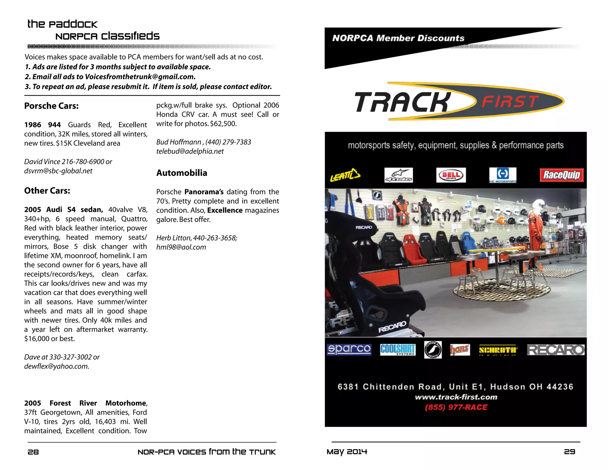 May 2014	 2928	 NOR-PCA Voices from the Trunk
the Paddock
	 NORPCA Classifieds
Voices makes space available to PCA members for want/sell ads at no cost.
1.	Ads are listed for 3 months subject to available space.
2.	Email all ads to Voicesfromthetrunk@gmail.com.
3.	To repeat an ad, please resubmit it. If item is sold, please contact editor.
Porsche Cars:
1986 944 Guards Red, Excellent
condition, 32K miles, stored all winters,
new tires.$15K Cleveland area
David Vince 216-780-6900 or
dsvrm@sbc-global.net
Other Cars:
2005 Audi S4 sedan, 40valve V8,
340+hp, 6 speed manual, Quattro,
Red with black leather interior, power
everything, heated memory seats/
mirrors, Bose 5 disk changer with
lifetime XM, moonroof, homelink. I am
the second owner for 6 years, have all
receipts/records/keys, clean carfax.
This car looks/drives new and was my
vacation car that does everything well
in all seasons. Have summer/winter
wheels and mats all in good shape
with newer tires. Only 40k miles and
a year left on aftermarket warranty.
$16,000 or best.
Dave at 330-327-3002 or
dewflex@yahoo.com.
2005 Forest River Motorhome,
37ft Georgetown, All amenities, Ford
V-10, tires 2yrs old, 16,403 mi. Well
maintained, Excellent condition. Tow
pckg.w/full brake sys. Optional 2006
Honda CRV car. A must see! Call or
write for photos.$62,500.
Bud Hoffmann ,(440) 279-7383
telebud@adelphia.net
Automobilia
Porsche Panorama’s dating from the
70’s. Pretty complete and in excellent
condition. Also, Excellence magazines
galore.Best offer.
Herb Litton,440-263-3658;
hml98@aol.com
 
