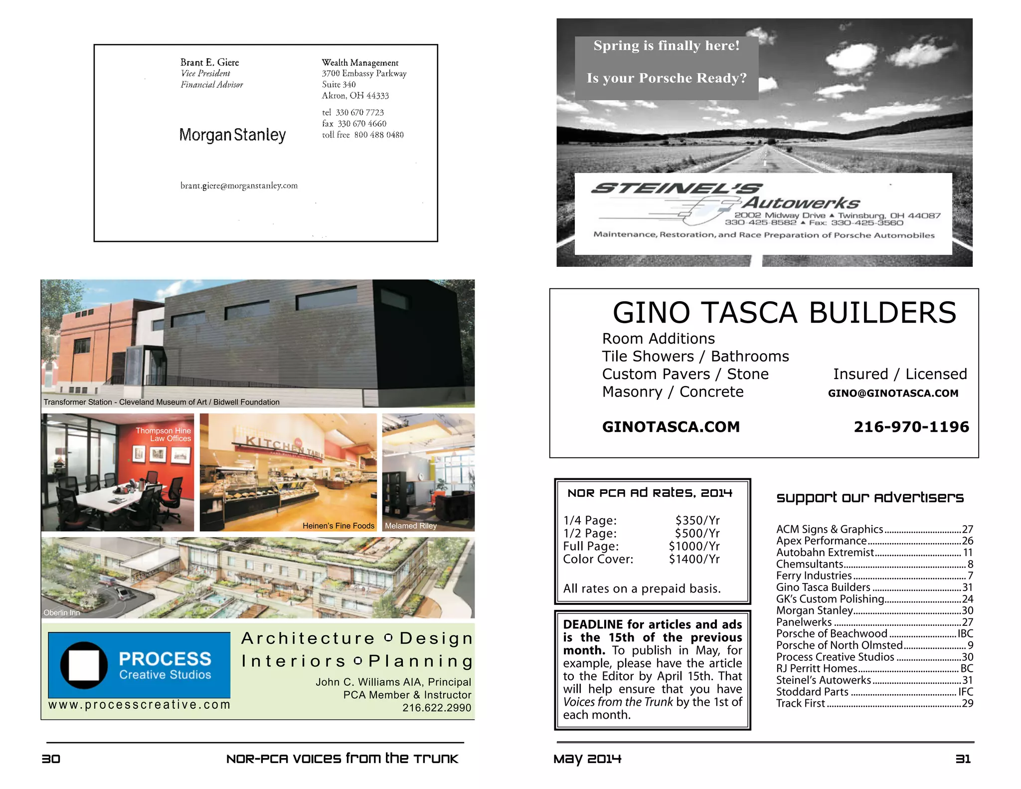 May 2014	 3130	 NOR-PCA Voices from the Trunk
Support Our Advertisers
ACM Signs  Graphics.................................27	
Apex Performance........................................26	
Autobahn Extremist.....................................11	
Chemsultants....................................................8	
Ferry Industries................................................7	
Gino Tasca Builders......................................31	
GK’s Custom Polishing................................24	
Morgan Stanley..............................................30	
Panelwerks......................................................27	
Porsche of Beachwood.............................IBC	
Porsche of North Olmsted...........................9	
Process Creative Studios............................30	
RJ Perritt Homes...........................................BC	
Steinel’s Autowerks......................................31	
Stoddard Parts............................................. IFC	
Track First.........................................................29
DEADLINE for articles and ads
is the 15th of the previous
month. To publish in May, for
example, please have the article
to the Editor by April 15th. That
will help ensure that you have
Voices from the Trunk by the 1st of
each month.
NOR PCA Ad Rates, 2014
	
1/4 Page:	 $350/Yr
1/2 Page:	 $500/Yr
Full Page:	 $1000/Yr
Color Cover: 	 $1400/Yr
All rates on a prepaid basis.
Spring is finally here!
Is your Porsche Ready?
Oberlin Inn
Transformer Station - Cleveland Museum of Art / Bidwell Foundation
Thompson Hine
Law Offices
Heinen’s Fine Foods Melamed Riley
GINO TASCA BUILDERS
Room Additions
Tile Showers / Bathrooms
Custom Pavers / Stone Insured / Licensed
Masonry / Concrete GINO@GINOTASCA.COM
GINOTASCA.COM 216-970-1196
 
