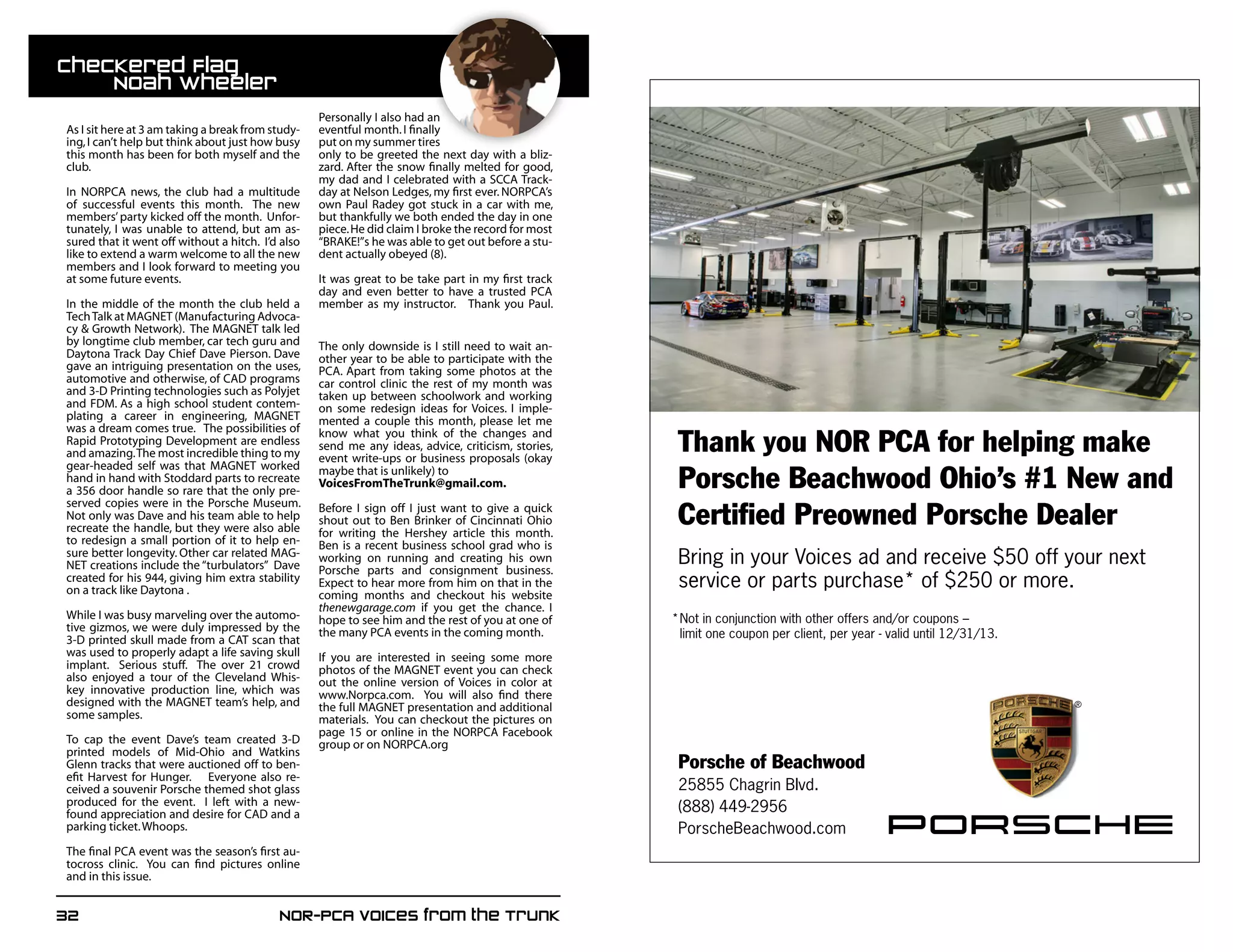 32	 NOR-PCA Voices from the Trunk
Porsche of Beachwood
25855 Chagrin Blvd.
(888) 449-2956
PorscheBeachwood.com
Bring in your Voices ad and receive $50 off your next
service or parts purchase* of $250 or more.
Thank you NOR PCA for helping make
Porsche Beachwood Ohio’s #1 New and
Certified Preowned Porsche Dealer
*Not in conjunction with other offers and/or coupons –
limit one coupon per client, per year - valid until 12/31/13.
As I sit here at 3 am taking a break from study-
ing,I can’t help but think about just how busy
this month has been for both myself and the
club.
In NORPCA news, the club had a multitude
of successful events this month. The new
members’party kicked off the month. Unfor-
tunately, I was unable to attend, but am as-
sured that it went off without a hitch. I’d also
like to extend a warm welcome to all the new
members and I look forward to meeting you
at some future events.
In the middle of the month the club held a
TechTalk at MAGNET (Manufacturing Advoca-
cy  Growth Network). The MAGNET talk led
by longtime club member, car tech guru and
Daytona Track Day Chief Dave Pierson. Dave
gave an intriguing presentation on the uses,
automotive and otherwise, of CAD programs
and 3-D Printing technologies such as Polyjet
and FDM. As a high school student contem-
plating a career in engineering, MAGNET
was a dream comes true. The possibilities of
Rapid Prototyping Development are endless
and amazing.The most incredible thing to my
gear-headed self was that MAGNET worked
hand in hand with Stoddard parts to recreate
a 356 door handle so rare that the only pre-
served copies were in the Porsche Museum.
Not only was Dave and his team able to help
recreate the handle, but they were also able
to redesign a small portion of it to help en-
sure better longevity. Other car related MAG-
NET creations include the “turbulators” Dave
created for his 944, giving him extra stability
on a track like Daytona .
While I was busy marveling over the automo-
tive gizmos, we were duly impressed by the
3-D printed skull made from a CAT scan that
was used to properly adapt a life saving skull
implant. Serious stuff. The over 21 crowd
also enjoyed a tour of the Cleveland Whis-
key innovative production line, which was
designed with the MAGNET team’s help, and
some samples.
To cap the event Dave’s team created 3-D
printed models of Mid-Ohio and Watkins
Glenn tracks that were auctioned off to ben-
efit Harvest for Hunger. Everyone also re-
ceived a souvenir Porsche themed shot glass
produced for the event. I left with a new-
found appreciation and desire for CAD and a
parking ticket.Whoops.
The final PCA event was the season’s first au-
tocross clinic. You can find pictures online
and in this issue.
	
Personally I also had an
eventful month.I finally
put on my summer tires
only to be greeted the next day with a bliz-
zard. After the snow finally melted for good,
my dad and I celebrated with a SCCA Track-
day at Nelson Ledges, my first ever. NORPCA’s
own Paul Radey got stuck in a car with me,
but thankfully we both ended the day in one
piece.He did claim I broke the record for most
“BRAKE!”s he was able to get out before a stu-
dent actually obeyed (8).
It was great to be take part in my first track
day and even better to have a trusted PCA
member as my instructor. Thank you Paul.
The only downside is I still need to wait an-
other year to be able to participate with the
PCA. Apart from taking some photos at the
car control clinic the rest of my month was
taken up between schoolwork and working
on some redesign ideas for Voices. I imple-
mented a couple this month, please let me
know what you think of the changes and
send me any ideas, advice, criticism, stories,
event write-ups or business proposals (okay
maybe that is unlikely) to
VoicesFromTheTrunk@gmail.com.
Before I sign off I just want to give a quick
shout out to Ben Brinker of Cincinnati Ohio
for writing the Hershey article this month.
Ben is a recent business school grad who is
working on running and creating his own
Porsche parts and consignment business.
Expect to hear more from him on that in the
coming months and checkout his website
thenewgarage.com if you get the chance. I
hope to see him and the rest of you at one of
the many PCA events in the coming month.
If you are interested in seeing some more
photos of the MAGNET event you can check
out the online version of Voices in color at
www.Norpca.com. You will also find there
the full MAGNET presentation and additional
materials. You can checkout the pictures on
page 15 or online in the NORPCA Facebook
group or on NORPCA.org
Checkered Flag				
	 Noah Wheeler
 