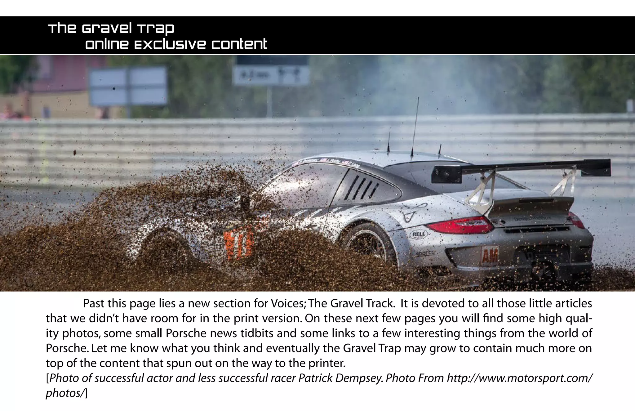 The Gravel Trap
	 Online Exclusive Content
	 Past this page lies a new section for Voices;The Gravel Track. It is devoted to all those little articles
that we didn’t have room for in the print version. On these next few pages you will find some high qual-
ity photos, some small Porsche news tidbits and some links to a few interesting things from the world of
Porsche. Let me know what you think and eventually the Gravel Trap may grow to contain much more on
top of the content that spun out on the way to the printer.
[Photo of successful actor and less successful racer Patrick Dempsey. Photo From http://www.motorsport.com/
photos/]
 