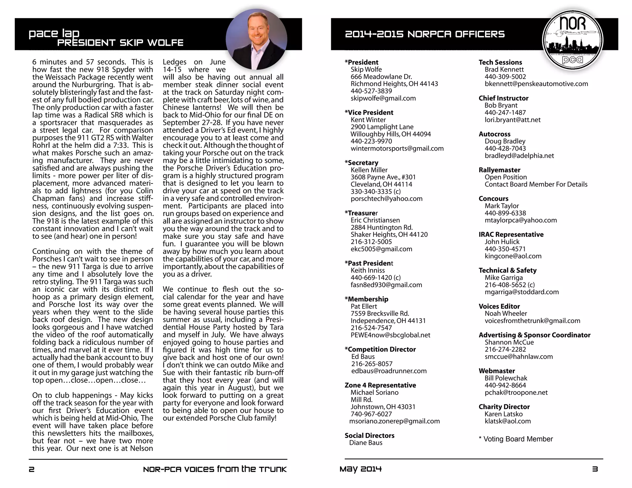 May 2014	 32	 NOR-PCA Voices from the Trunk
*President
Skip Wolfe
666 Meadowlane Dr.
Richmond Heights,OH 44143
440-527-3839
skipwolfe@gmail.com
*Vice President
Kent Winter
2900 Lamplight Lane
Willoughby Hills,OH 44094
440-223-9970
wintermotorsports@gmail.com
*Secretary
Kellen Miller
3608 Payne Ave.,#301
Cleveland,OH 44114
330-340-3335 (c)
porschtech@yahoo.com
*Treasurer
Eric Christiansen
2884 Huntington Rd.
Shaker Heights,OH 44120
216-312-5005
ekc5005@gmail.com
*Past President
Keith Inniss
440-669-1420 (c)
fasn8ed930@gmail.com
*Membership
Pat Ellert
7559 Brecksville Rd.
Independence,OH 44131
216-524-7547
PEWE4now@sbcglobal.net
*Competition Director
Ed Baus
216-265-8057
edbaus@roadrunner.com
Zone 4 Representative
Michael Soriano
Mill Rd.
Johnstown,OH 43031
740-967-6027
msoriano.zonerep@gmail.com
Social Directors
Diane Baus
Tech Sessions
Brad Kennett
440-309-5002
bkennett@penskeautomotive.com
Chief Instructor
Bob Bryant
440-247-1487
lori.bryant@att.net
Autocross
Doug Bradley
440-428-7043
bradleyd@adelphia.net
Rallyemaster
Open Position
Contact Board Member For Details
Concours
Mark Taylor	
440-899-6338
mtaylorpca@yahoo.com
IRAC Representative
John Hulick
440-350-4571
kingcone@aol.com
Technical & Safety
Mike Garriga
216-408-5652 (c)
mgarriga@stoddard.com
Voices Editor
Noah Wheeler
voicesfromthetrunk@gmail.com
Advertising & Sponsor Coordinator
Shannon McCue
216-274-2282
smccue@hahnlaw.com
Webmaster
Bill Polewchak
440-942-8664
pchak@troopone.net
Charity Director
Karen Latsko
klatsk@aol.com
* Voting Board Member
6 minutes and 57 seconds. This is
how fast the new 918 Spyder with
the Weissach Package recently went
around the Nurburgring. That is ab-
solutely blisteringly fast and the fast-
est of any full bodied production car.
The only production car with a faster
lap time was a Radical SR8 which is
a sportsracer that masquerades as
a street legal car. For comparison
purposes the 911 GT2 RS with Walter
Rohrl at the helm did a 7:33. This is
what makes Porsche such an amaz-
ing manufacturer. They are never
satisfied and are always pushing the
limits - more power per liter of dis-
placement, more advanced materi-
als to add lightness (for you Colin
Chapman fans) and increase stiff-
ness, continuously evolving suspen-
sion designs, and the list goes on.
The 918 is the latest example of this
constant innovation and I can’t wait
to see (and hear) one in person!
Continuing on with the theme of
Porsches I can’t wait to see in person
– the new 911 Targa is due to arrive
any time and I absolutely love the
retro styling. The 911 Targa was such
an iconic car with its distinct roll
hoop as a primary design element,
and Porsche lost its way over the
years when they went to the slide
back roof design. The new design
looks gorgeous and I have watched
the video of the roof automatically
folding back a ridiculous number of
times, and marvel at it ever time. If I
actually had the bank account to buy
one of them, I would probably wear
it out in my garage just watching the
top open…close…open…close…
On to club happenings - May kicks
off the track season for the year with
our first Driver’s Education event
which is being held at Mid-Ohio, The
event will have taken place before
this newsletters hits the mailboxes,
but fear not – we have two more
this year. Our next one is at Nelson
Ledges on June
14-15 where we
will also be having out annual all
member steak dinner social event
at the track on Saturday night com-
plete with craft beer,lots of wine,and
Chinese lanterns! We will then be
back to Mid-Ohio for our final DE on
September 27-28. If you have never
attended a Driver’s Ed event, I highly
encourage you to at least come and
checkitout. Althoughthethoughtof
taking your Porsche out on the track
may be a little intimidating to some,
the Porsche Driver’s Education pro-
gram is a highly structured program
that is designed to let you learn to
drive your car at speed on the track
in a very safe and controlled environ-
ment. Participants are placed into
run groups based on experience and
all are assigned an instructor to show
you the way around the track and to
make sure you stay safe and have
fun. I guarantee you will be blown
away by how much you learn about
the capabilities of your car,and more
importantly,about the capabilities of
you as a driver.
We continue to flesh out the so-
cial calendar for the year and have
some great events planned. We will
be having several house parties this
summer as usual, including a Presi-
dential House Party hosted by Tara
and myself in July. We have always
enjoyed going to house parties and
figured it was high time for us to
give back and host one of our own!
I don’t think we can outdo Mike and
Sue with their fantastic rib burn-off
that they host every year (and will
again this year in August), but we
look forward to putting on a great
party for everyone and look forward
to being able to open our house to
our extended Porsche Club family!
pace lap 	
	 PRESIDENT SKIP WOLFE
2014-2015 NORPCA OFFICERS
 
