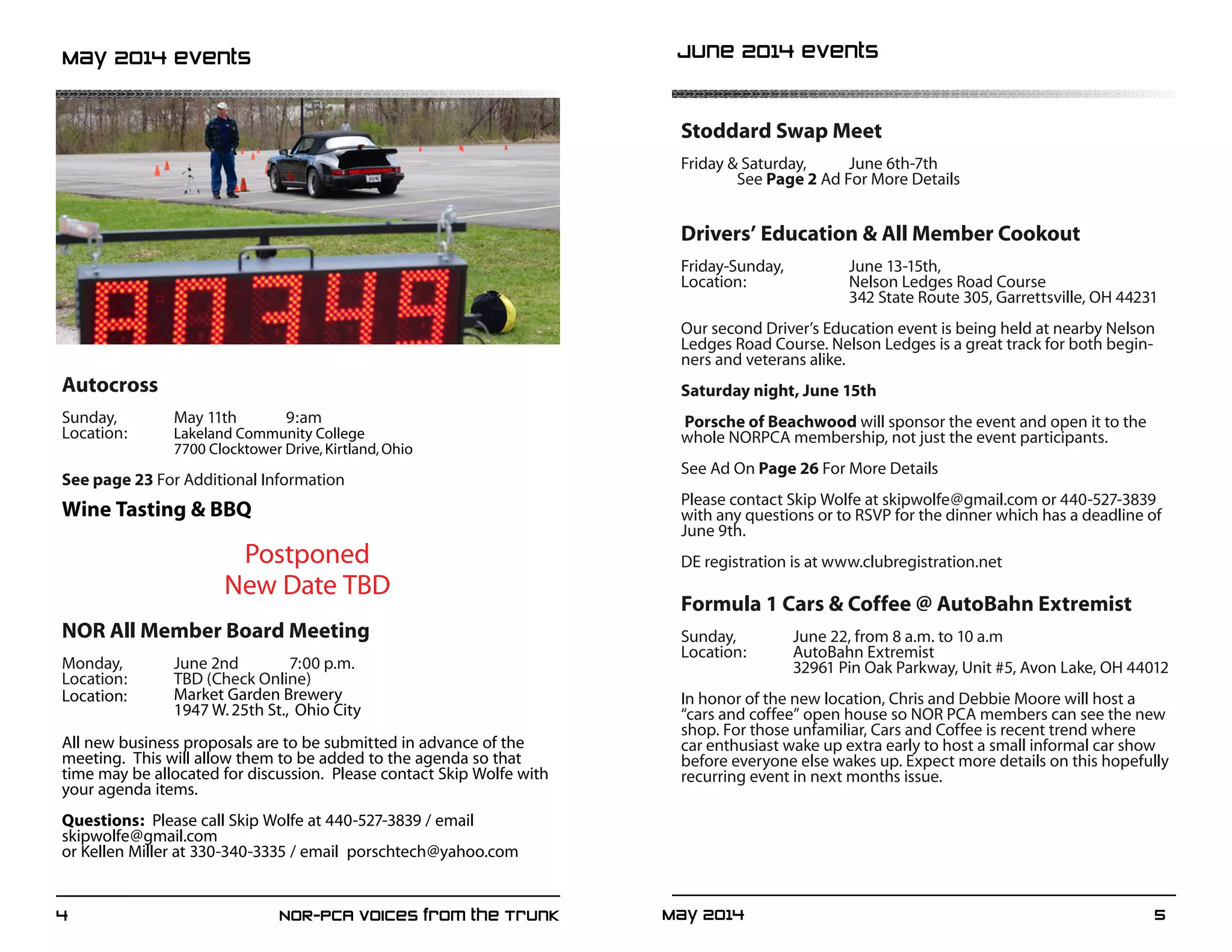 May 2014	 54	 NOR-PCA Voices from the Trunk
Stoddard Swap Meet
Friday & Saturday, 	 June 6th-7th
	See Page 2 Ad For More Details
Drivers’ Education & All Member Cookout
Friday-Sunday, 		 June 13-15th,
Location:		 Nelson Ledges Road Course
			 342 State Route 305, Garrettsville, OH 44231
Our second Driver’s Education event is being held at nearby Nelson
Ledges Road Course. Nelson Ledges is a great track for both begin-
ners and veterans alike.
Saturday night, June 15th
Porsche of Beachwood will sponsor the event and open it to the
whole NORPCA membership, not just the event participants.
See Ad On Page 26 For More Details
Please contact Skip Wolfe at skipwolfe@gmail.com or 440-527-3839
with any questions or to RSVP for the dinner which has a deadline of
June 9th.
DE registration is at www.clubregistration.net
Formula 1 Cars & Coffee @ AutoBahn Extremist
Sunday,		 June 22, from 8 a.m. to 10 a.m
Location:	 AutoBahn Extremist
		 32961 Pin Oak Parkway, Unit #5, Avon Lake, OH 44012
In honor of the new location, Chris and Debbie Moore will host a
“cars and coffee” open house so NOR PCA members can see the new
shop. For those unfamiliar, Cars and Coffee is recent trend where
car enthusiast wake up extra early to host a small informal car show
before everyone else wakes up. Expect more details on this hopefully
recurring event in next months issue.
Autocross
Sunday,		 May 11th	 9:am
Location:	 Lakeland Community College
		 7700 Clocktower Drive,Kirtland,Ohio
See page 23 For Additional Information
Wine Tasting & BBQ
Postponed
New Date TBD
NOR All Member Board Meeting
Monday,	 June 2nd	 7:00 p.m.
Location:	 TBD (Check Online)
Location:	 Market Garden Brewery
		 1947 W.25th St., Ohio City
All new business proposals are to be submitted in advance of the
meeting. This will allow them to be added to the agenda so that
time may be allocated for discussion. Please contact Skip Wolfe with
your agenda items.
Questions: Please call Skip Wolfe at 440-527-3839 / email 	
skipwolfe@gmail.com
or Kellen Miller at 330-340-3335 / email porschtech@yahoo.com
May 2014 events June 2014 events
 