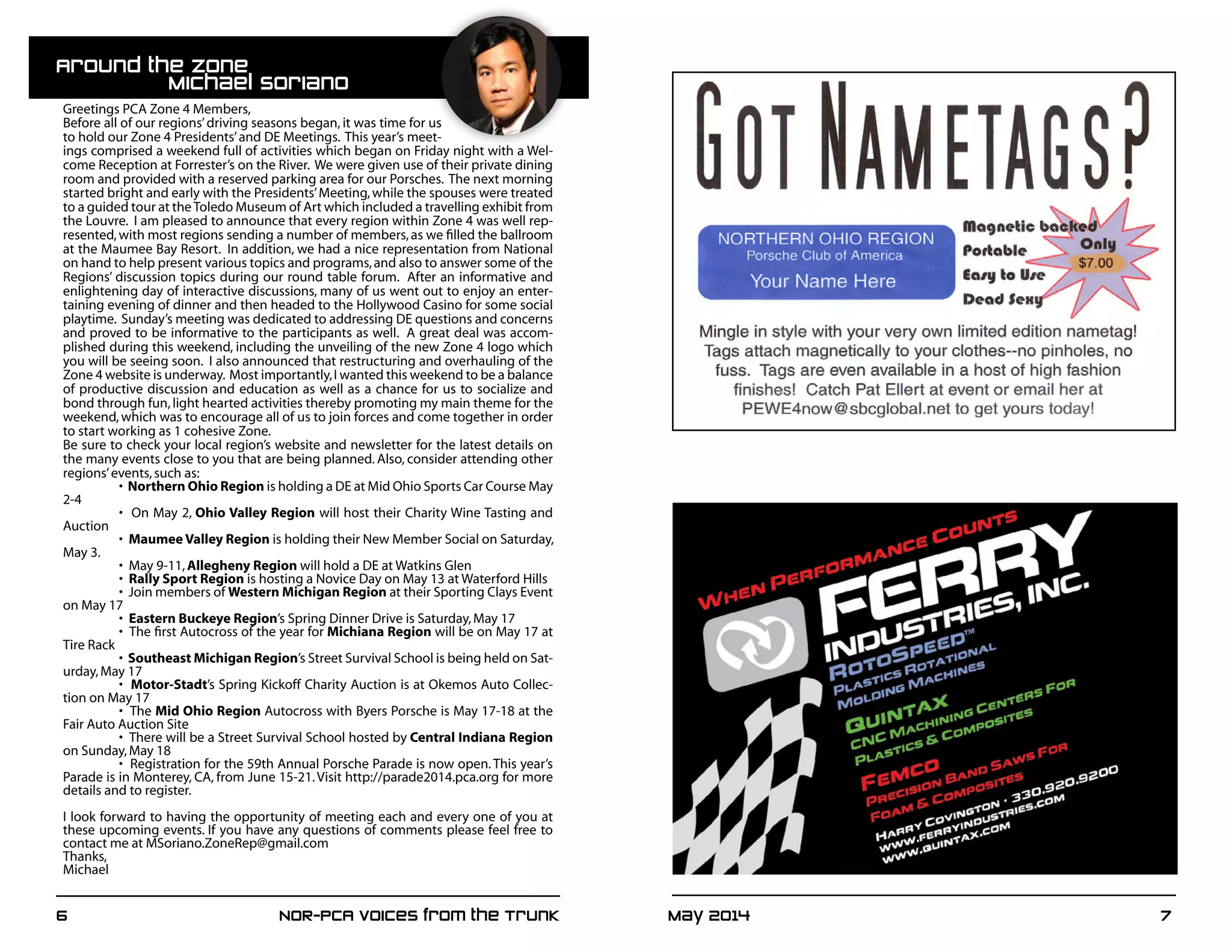 May 2014	 76	 NOR-PCA Voices from the Trunk
Racing 1-2Page Color Ad 2013:Racing 1/2Page Color Ad 2011 1/19/13 6:45 PM Pa
Greetings PCA Zone 4 Members,
Before all of our regions’driving seasons began, it was time for us
to hold our Zone 4 Presidents’and DE Meetings. This year’s meet-
ings comprised a weekend full of activities which began on Friday night with a Wel-
come Reception at Forrester’s on the River. We were given use of their private dining
room and provided with a reserved parking area for our Porsches. The next morning
started bright and early with the Presidents’Meeting,while the spouses were treated
to a guided tour at theToledo Museum of Art which included a travelling exhibit from
the Louvre. I am pleased to announce that every region within Zone 4 was well rep-
resented,with most regions sending a number of members,as we filled the ballroom
at the Maumee Bay Resort. In addition, we had a nice representation from National
on hand to help present various topics and programs,and also to answer some of the
Regions’ discussion topics during our round table forum. After an informative and
enlightening day of interactive discussions, many of us went out to enjoy an enter-
taining evening of dinner and then headed to the Hollywood Casino for some social
playtime. Sunday’s meeting was dedicated to addressing DE questions and concerns
and proved to be informative to the participants as well. A great deal was accom-
plished during this weekend, including the unveiling of the new Zone 4 logo which
you will be seeing soon. I also announced that restructuring and overhauling of the
Zone 4 website is underway. Most importantly,I wanted this weekend to be a balance
of productive discussion and education as well as a chance for us to socialize and
bond through fun,light hearted activities thereby promoting my main theme for the
weekend, which was to encourage all of us to join forces and come together in order
to start working as 1 cohesive Zone.
Be sure to check your local region’s website and newsletter for the latest details on
the many events close to you that are being planned. Also, consider attending other
regions’events,such as:
	 •  Northern Ohio Region is holding a DE at Mid Ohio Sports Car Course May
2-4
	 •  On May 2, Ohio Valley Region will host their Charity Wine Tasting and
Auction
	 •  Maumee Valley Region is holding their New Member Social on Saturday,
May 3.
	 •  May 9-11,Allegheny Region will hold a DE at Watkins Glen
	 •  Rally Sport Region is hosting a Novice Day on May 13 at Waterford Hills
	 •  Join members of Western Michigan Region at their Sporting Clays Event
on May 17
	 •  Eastern Buckeye Region’s Spring Dinner Drive is Saturday,May 17
	 •  The first Autocross of the year for Michiana Region will be on May 17 at
Tire Rack
	 •  Southeast Michigan Region’s Street Survival School is being held on Sat-
urday,May 17
	 •  Motor-Stadt’s Spring Kickoff Charity Auction is at Okemos Auto Collec-
tion on May 17
	 •  The Mid Ohio Region Autocross with Byers Porsche is May 17-18 at the
Fair Auto Auction Site
	 •  There will be a Street Survival School hosted by Central Indiana Region
on Sunday,May 18
	 •  Registration for the 59th Annual Porsche Parade is now open.This year’s
Parade is in Monterey, CA, from June 15-21.Visit http://parade2014.pca.org for more
details and to register.
I look forward to having the opportunity of meeting each and every one of you at
these upcoming events. If you have any questions of comments please feel free to
contact me at MSoriano.ZoneRep@gmail.com
Thanks,
Michael
Around the Zone 		
		Michael Soriano
 