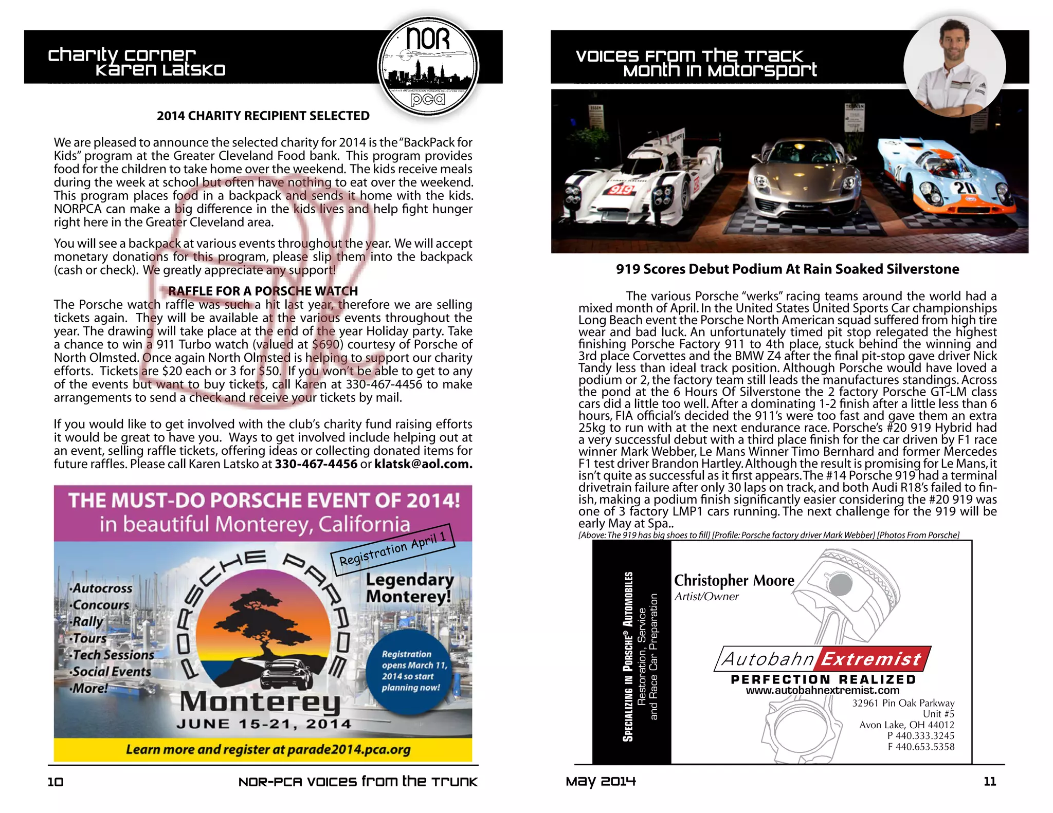May 2014	 1110	 NOR-PCA Voices from the Trunk
		 2014 CHARITY RECIPIENT SELECTED
We are pleased to announce the selected charity for 2014 is the“BackPack for
Kids” program at the Greater Cleveland Food bank. This program provides
food for the children to take home over the weekend. The kids receive meals
during the week at school but often have nothing to eat over the weekend.
This program places food in a backpack and sends it home with the kids.
NORPCA can make a big difference in the kids lives and help fight hunger
right here in the Greater Cleveland area.
You will see a backpack at various events throughout the year. We will accept
monetary donations for this program, please slip them into the backpack
(cash or check). We greatly appreciate any support!
RAFFLE FOR A PORSCHE WATCH
The Porsche watch raffle was such a hit last year, therefore we are selling
tickets again. They will be available at the various events throughout the
year. The drawing will take place at the end of the year Holiday party. Take
a chance to win a 911 Turbo watch (valued at $690) courtesy of Porsche of
North Olmsted. Once again North Olmsted is helping to support our charity
efforts. Tickets are $20 each or 3 for $50. If you won’t be able to get to any
of the events but want to buy tickets, call Karen at 330-467-4456 to make
arrangements to send a check and receive your tickets by mail.
If you would like to get involved with the club’s charity fund raising efforts
it would be great to have you. Ways to get involved include helping out at
an event, selling raffle tickets, offering ideas or collecting donated items for
future raffles. Please call Karen Latsko at 330-467-4456 or klatsk@aol.com.
Registration April 1
Christopher Moore
Artist/Owner
SpecializinginporSche®
automobileS
Restoration,Service
andRaceCarPreparation
32961 Pin Oak Parkway
Unit #5
Avon Lake, OH 44012
P 440.333.3245
F 440.653.5358
919 Scores Debut Podium At Rain Soaked Silverstone
	
	 The various Porsche “werks” racing teams around the world had a
mixed month of April.In the United States United Sports Car championships
Long Beach event the Porsche North American squad suffered from high tire
wear and bad luck. An unfortunately timed pit stop relegated the highest
finishing Porsche Factory 911 to 4th place, stuck behind the winning and
3rd place Corvettes and the BMW Z4 after the final pit-stop gave driver Nick
Tandy less than ideal track position. Although Porsche would have loved a
podium or 2, the factory team still leads the manufactures standings. Across
the pond at the 6 Hours Of Silverstone the 2 factory Porsche GT-LM class
cars did a little too well. After a dominating 1-2 finish after a little less than 6
hours, FIA official’s decided the 911’s were too fast and gave them an extra
25kg to run with at the next endurance race. Porsche’s #20 919 Hybrid had
a very successful debut with a third place finish for the car driven by F1 race
winner Mark Webber, Le Mans Winner Timo Bernhard and former Mercedes
F1 test driver Brandon Hartley.Although the result is promising for Le Mans,it
isn’t quite as successful as it first appears.The #14 Porsche 919 had a terminal
drivetrain failure after only 30 laps on track,and both Audi R18’s failed to fin-
ish, making a podium finish significantly easier considering the #20 919 was
one of 3 factory LMP1 cars running. The next challenge for the 919 will be
early May at Spa..
[Above:The 919 has big shoes to fill] [Profile:Porsche factory driver Mark Webber] [Photos From Porsche]
Voices From The Track
	 Month In Motorsport
Charity Corner
	 Karen Latsko
 