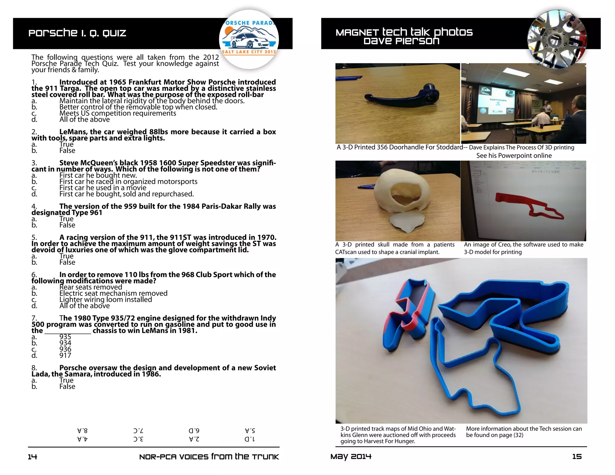 May 2014	 1514	 NOR-PCA Voices from the Trunk
The following questions were all taken from the 2012
Porsche Parade Tech Quiz. Test your knowledge against
your friends & family.
1.	 Introduced at 1965 Frankfurt Motor Show Porsche introduced
the 911 Targa. The open top car was marked by a distinctive stainless
steel covered roll bar. What was the purpose of the exposed roll-bar
a.	 Maintain the lateral rigidity of the body behind the doors.
b.	 Better control of the removable top when closed.
c.	 Meets US competition requirements
d.	 All of the above
2.	 LeMans, the car weighed 88lbs more because it carried a box
with tools,spare parts and extra lights.
a.	True
b.	False
3.	 Steve McQueen’s black 1958 1600 Super Speedster was signifi-
cant in number of ways. Which of the following is not one of them?
a.	 First car he bought new.
b.	 First car he raced in organized motorsports
c.	 First car he used in a movie
d.	 First car he bought,sold and repurchased.
4.	 The version of the 959 built for the 1984 Paris-Dakar Rally was
designated Type 961
a.	True
b.	False
5.	 A racing version of the 911, the 911ST was introduced in 1970.
In order to achieve the maximum amount of weight savings the ST was
devoid of luxuries one of which was the glove compartment lid.
a.	True
b.	False
6.	 In order to remove 110 lbs from the 968 Club Sport which of the
following modifications were made?
a.	 Rear seats removed
b.	 Electric seat mechanism removed
c.	 Lighter wiring loom installed
d.	 All of the above
7.	The 1980 Type 935/72 engine designed for the withdrawn Indy
500 program was converted to run on gasoline and put to good use in
the ____________ chassis to win LeMans in 1981.
a.	935
b.	934
c.	936
d.	917
8.	 Porsche oversaw the design and development of a new Soviet
Lada,the Samara,introduced in 1986.
a.	True
b.	False
MAGNET tech talk photos							
	 Dave Pierson
A 3-D Printed 356 Doorhandle For Stoddard-- Dave Explains The Process Of 3D printing
					See his Powerpoint online
A 3-D printed skull made from a patients
CATscan used to shape a cranial implant.	
An image of Creo, the software used to make
3-D model for printing
3-D printed track maps of Mid Ohio and Wat-
kins Glenn were auctioned off with proceeds
going to Harvest For Hunger. 	
More information about the Tech session can
be found on page (32)1.D		2.A		3.C		4.A			
5.A		6.D		7.C		8.A
Porsche I. Q. Quiz
 