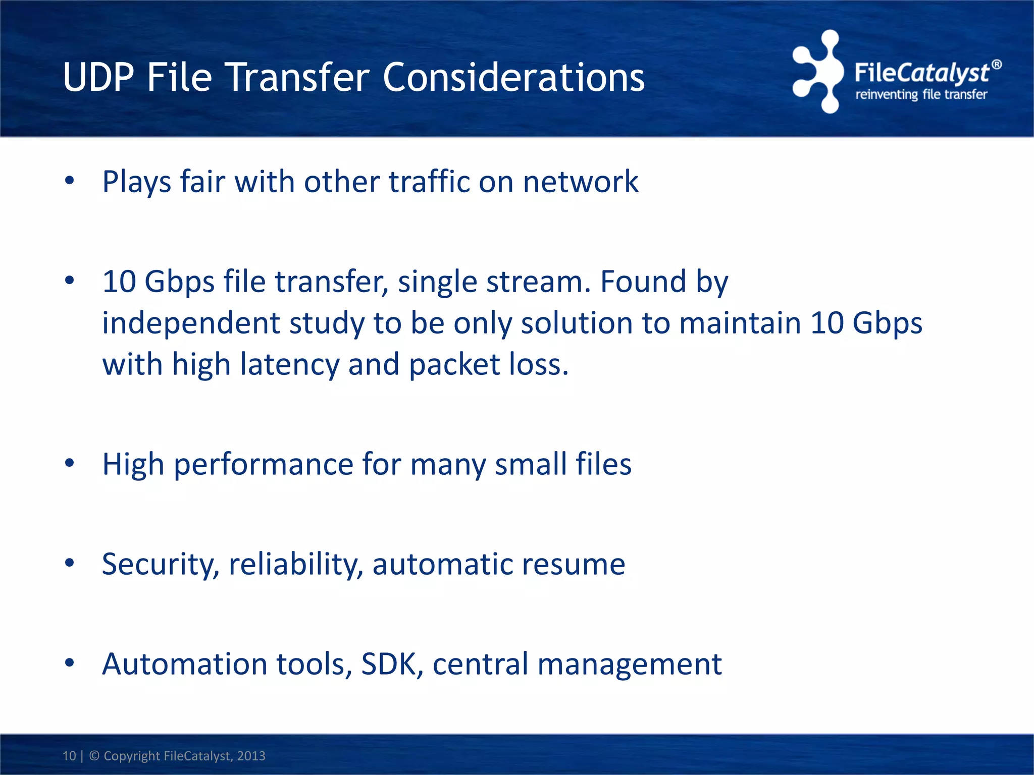 UDP File Transfer Considerations 
• Plays fair with other traffic on network 
• 10 Gbps file transfer, single stream. Found by 
independent study to be only solution to maintain 10 Gbps 
with high latency and packet loss. 
• High performance for many small files 
• Security, reliability, automatic resume 
• Automation tools, SDK, central management 
10 | © Copyright FileCatalyst, 2013 
 