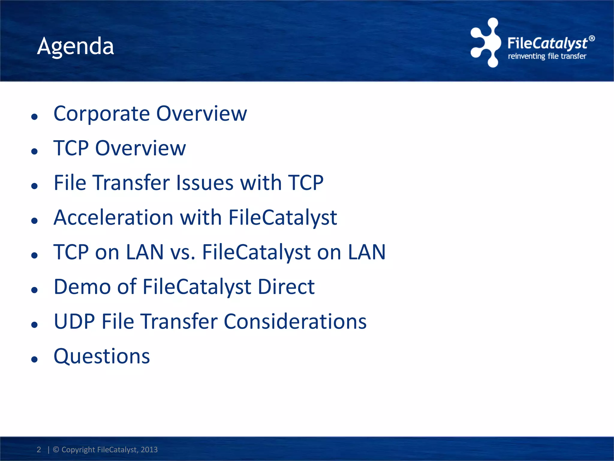 Agenda 
 Corporate Overview 
 TCP Overview 
 File Transfer Issues with TCP 
 Acceleration with FileCatalyst 
 TCP on LAN vs. FileCatalyst on LAN 
 Demo of FileCatalyst Direct 
 UDP File Transfer Considerations 
 Questions 
2 | © Copyright FileCatalyst, 2013 
 