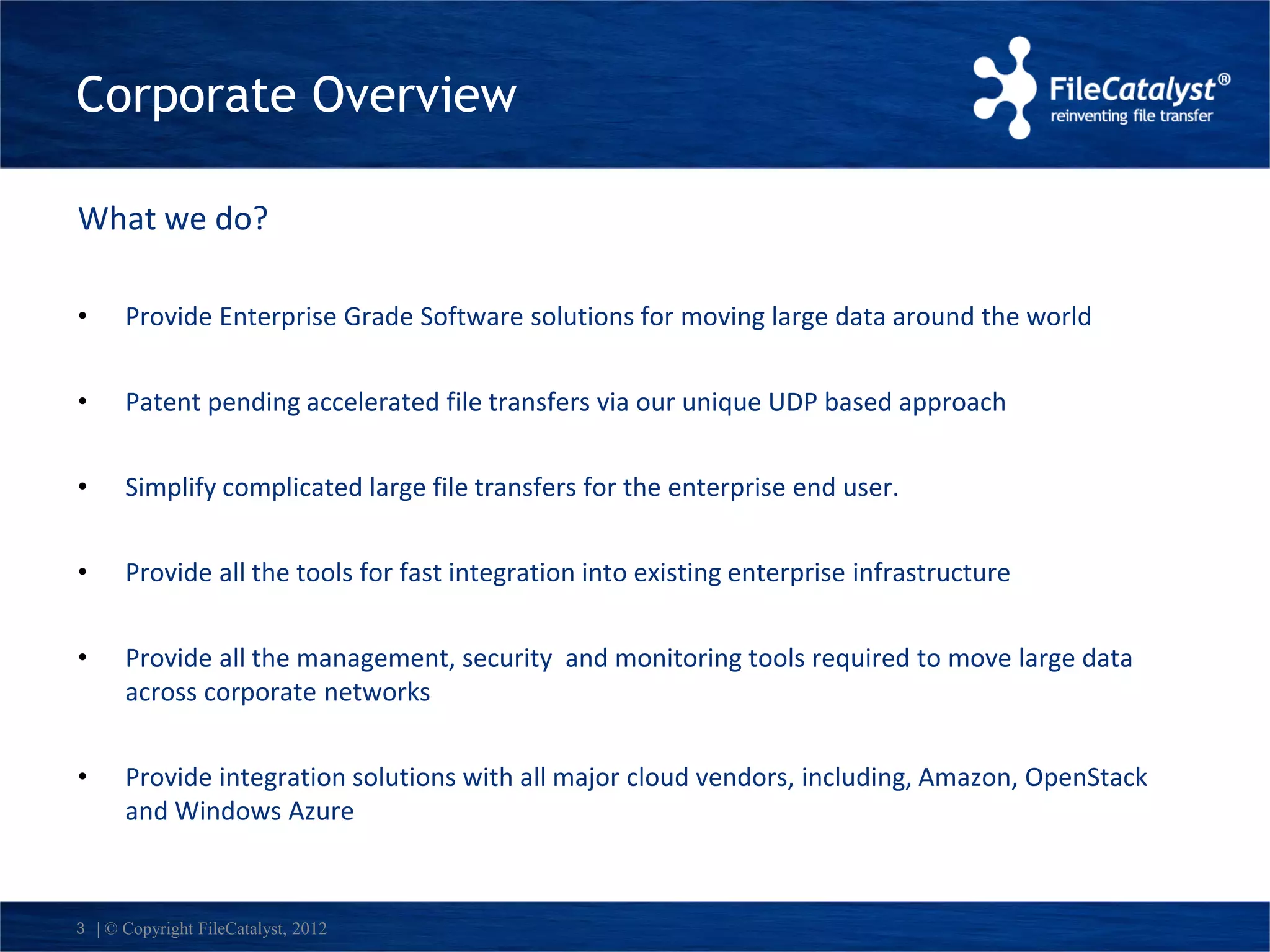 Corporate Overview 
What we do? 
• Provide Enterprise Grade Software solutions for moving large data around the world 
• Patent pending accelerated file transfers via our unique UDP based approach 
• Simplify complicated large file transfers for the enterprise end user. 
• Provide all the tools for fast integration into existing enterprise infrastructure 
• Provide all the management, security and monitoring tools required to move large data 
across corporate networks 
• Provide integration solutions with all major cloud vendors, including, Amazon, OpenStack 
and Windows Azure 
3 | © Copyright FileCatalyst, 2012 
 