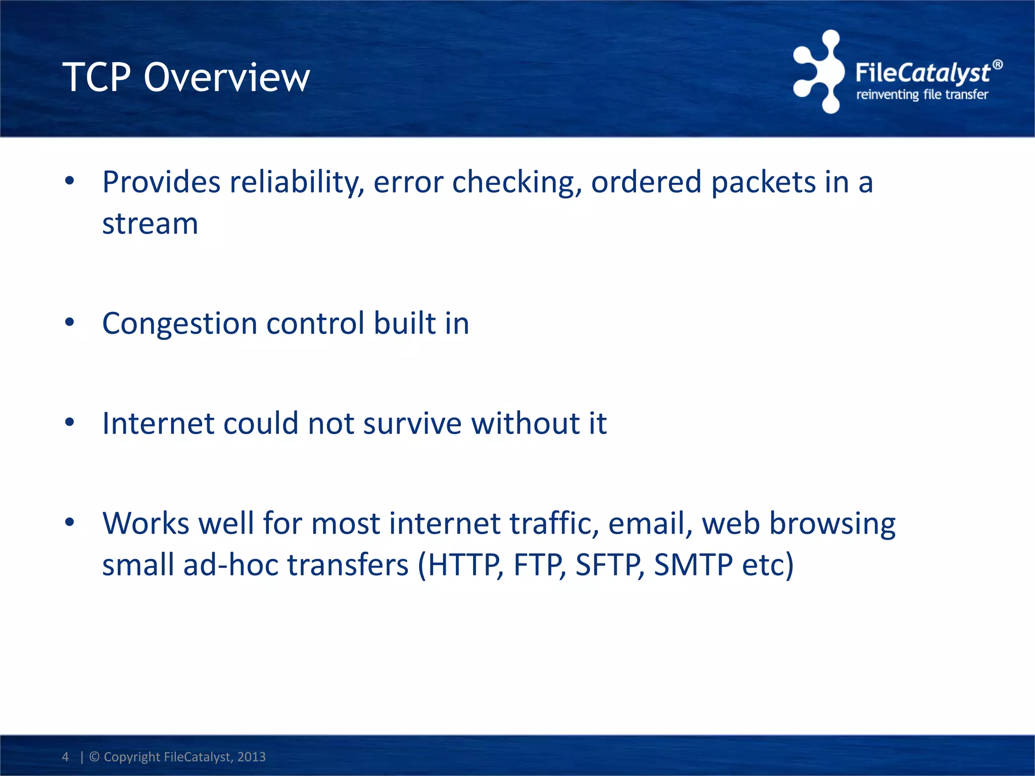TCP Overview 
• Provides reliability, error checking, ordered packets in a 
stream 
• Congestion control built in 
• Internet could not survive without it 
• Works well for most internet traffic, email, web browsing 
small ad-hoc transfers (HTTP, FTP, SFTP, SMTP etc) 
4 | © Copyright FileCatalyst, 2013 
 