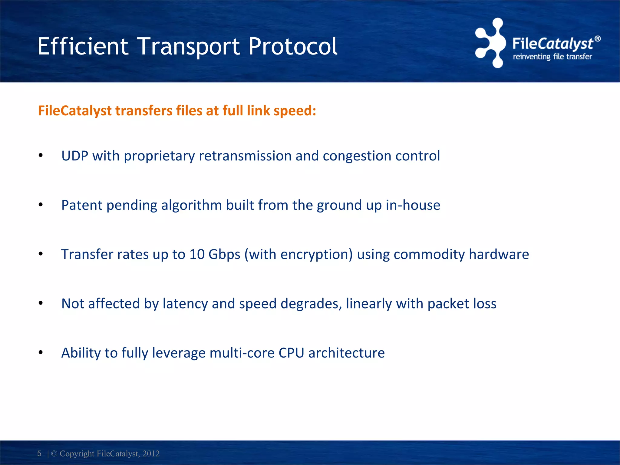 Efficient Transport Protocol 
FileCatalyst transfers files at full link speed: 
• UDP with proprietary retransmission and congestion control 
• Patent pending algorithm built from the ground up in-house 
• Transfer rates up to 10 Gbps (with encryption) using commodity hardware 
• Not affected by latency and speed degrades, linearly with packet loss 
• Ability to fully leverage multi-core CPU architecture 
5 | © Copyright FileCatalyst, 2012 
 