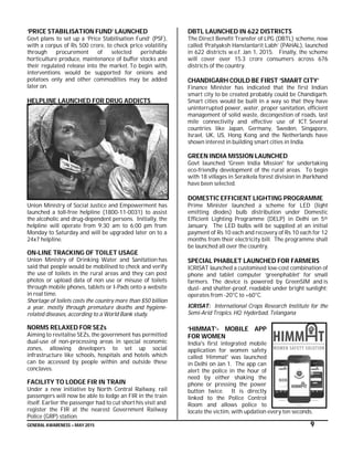 GENERAL AWARENESS – MAY 2015 9
‘PRICE STABILISATION FUND’ LAUNCHED
Govt plans to set up a ‘Price Stabilisation Fund’ (PSF),
with a corpus of Rs 500 crore, to check price volatility
through procurement of selected perishable
horticulture produce, maintenance of buffer stocks and
their regulated release into the market. To begin with,
interventions would be supported for onions and
potatoes only and other commodities may be added
later on.
HELPLINE LAUNCHED FOR DRUG ADDICTS
Union Ministry of Social Justice and Empowerment has
launched a toll-free helpline (1800-11-0031) to assist
the alcoholic and drug-dependent persons. Initially, the
helpline will operate from 9:30 am to 6:00 pm from
Monday to Saturday and will be upgraded later on to a
24x7 helpline.
ON-LINE TRACKING OF TOILET USAGE
Union Ministry of Drinking Water and Sanitation has
said that people would be mobilised to check and verify
the use of toilets in the rural areas and they can post
photos or upload data of non use or misuse of toilets
through mobile phones, tablets or I-Pads onto a website
in real time.
Shortage of toilets costs the country more than $50 billion
a year, mostly through premature deaths and hygiene-
related diseases, according to a World Bank study.
NORMS RELAXED FOR SEZs
Aiming to revitalise SEZs, the government has permitted
dual-use of non-processing areas in special economic
zones, allowing developers to set up social
infrastructure like schools, hospitals and hotels which
can be accessed by people within and outside these
conclaves.
FACILITY TO LODGE FIR IN TRAIN
Under a new initiative by North Central Railway, rail
passengers will now be able to lodge an FIR in the train
itself. Earlier the passenger had to cut short his visit and
register the FIR at the nearest Government Railway
Police (GRP) station.
DBTL LAUNCHED IN 622 DISTRICTS
The Direct Benefit Transfer of LPG (DBTL) scheme, now
called ‘Pratyaksh Hanstantarit Labh’ (PAHAL), launched
in 622 districts w.e.f. Jan 1, 2015. Finally, the scheme
will cover over 15.3 crore consumers across 676
districts of the country.
CHANDIGARH COULD BE FIRST ‘SMART CITY’
Finance Minister has indicated that the first Indian
smart city to be created probably could be Chandigarh.
Smart cities would be built in a way so that they have
uninterrupted power, water, proper sanitation, efficient
management of solid waste, decongestion of roads, last
mile connectivity and effective use of ICT. Several
countries like Japan, Germany, Sweden, Singapore,
Israel, UK, US, Hong Kong and the Netherlands have
shown interest in building smart cities in India.
GREEN INDIA MISSION LAUNCHED
Govt launched 'Green India Mission' for undertaking
eco-friendly development of the rural areas. To begin
with 18 villages in Seraikela forest division in Jharkhand
have been selected.
DOMESTIC EFFICIENT LIGHTING PROGRAMME
Prime Minister launched a scheme for LED (light
emitting diodes) bulb distribution under Domestic
Efficient Lighting Programme (DELP) in Delhi on 5th
January. The LED bulbs will be supplied at an initial
payment of Rs 10 each and recovery of Rs 10 each for 12
months from their electricity bill. The programme shall
be launched all over the country.
SPECIAL PHABLET LAUNCHED FOR FARMERS
ICRISAT launched a customised low-cost combination of
phone and tablet computer ‘greenphablet’ for small
farmers. The device is powered by GreenSIM and is
dust- and shatter-proof, readable under bright sunlight;
operates from -20°C to +60°C.
ICRISAT: International Crops Research Institute for the
Semi-Arid Tropics. HQ: Hyderbad, Telangana
‘HIMMAT’- MOBILE APP
FOR WOMEN
India's first integrated mobile
application for women safety
called ‘Himmat' was launched
in Delhi on Jan 1. The app can
alert the police in the hour of
need by either shaking the
phone or pressing the power
button twice. It is directly
linked to the Police Control
Room and allows police to
locate the victim, with updation every ten seconds.
 