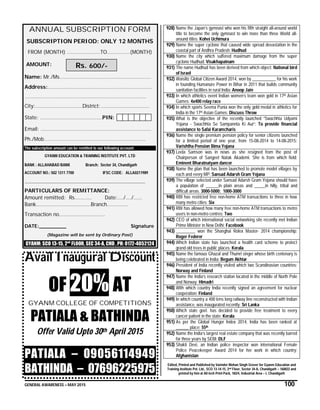 GENERAL AWARENESS – MAY 2015 100
ANNUAL SUBSCRIPTION FORM
SUBSCRIPTION PERIOD: ONLY 12 MONTHS
FROM (MONTH) …………………..TO…………….(MONTH)
AMOUNT:
Name: Mr./Ms……………………………………………….………
Address:…………………………………………………………….…
………………………………………………………………………….
City:……………………………District:…………………………….
State: ………………..…………………..PIN:
Email: …………………………………………………………………..
Ph./Mob…………………………………………………..…………
The subscription amount can be remitted to our following account:
GYANM EDUCATION & TRAINING INSTITUTE PVT. LTD
BANK : ALLAHABAD BANK Branch: Sector 34, Chandigarh
ACCOUNT NO.: 502 1311 7700 IFSC CODE: ALLA0211989
……………………………………………………………………………………………
PARTICULARS OF REMITTANCE:
Amount remitted: Rs………… Date:…./…./……
Bank………………………………..Branch……………
Transaction no…………………………..
DATE:_________ Signature
(Magazine will be sent by Ordinary Post)
GYANM: SCO 13-15, 2nd
FLOOR, SEC 34-A, CHD , PH: 0172-4052124
Avail Inaugural Discount
OF 20% AT
GYANM COLLEGE OF COMPETITIONS
PATIALA & BATHINDA
Offer Valid Upto 30th April 2015
PATIALA – 09056114949
BATHINDA – 07696225975
928) Name the Japan’s gymnast who won his fifth straight all-around world
title to become the only gymnast to win more than three World all-
around titles: Kohei Uchimura
929) Name the super cyclone that caused wide spread devastation in the
coastal part of Andhra Pradesh: Hudhud
930) Name the city which suffered maximum damage from the super
cyclone Hudhud: Visakhapatnam
931) The name Hudhud has been derived from which object: National bird
of Israel
932) Waislitz Global Citizen Award 2014, won by ___________ for his work
in founding Humanure Power in Bihar in 2011 that builds community
sanitation facilities in rural India: Anoop Jain
933) In which athletics event Indian women’s team won gold in 17th Asian
Games: 4x400 relay race
934) In which sports Seema Punia won the only gold medal in athletics for
India in the 17th Asian Games: Discuss Throw
935) What is the objective of the recently launched “Swachhta Udyami
Yojana - Swachhta Se Sampannta Ki Aur”: To provide financial
assistance to Safai Karamcharis
936) Name the single premium pension policy for senior citizens launched
for a limited period of one year, from 15-08-2014 to 14-08-2015:
Varishtha Pension Bima Yojana
937) Leela Samson was in news as she resigned from the post of
Chairperson of Sangeet Natak Akademi. She is from which field:
Eminent Bharatnatyam dancer
938) Name the plan that has been launched to promote model villages by
each and every MP: Sansad Adarsh Gram Yojana
939) The village selected under Sansad Adarsh Gram Yojana should have
a population of ______in plain areas and _____in hilly, tribal and
difficult areas. 3000-5000; 1000-3000
940) RBI has restricted free non-home ATM transactions to three in how
many metro cities: Six
941) RBI has allowed how many free non-home ATM transactions to metro
users in non-metro centres: Two
942) CEO of which international social networking site recently met Indian
Prime Minister in New Delhi: Facebook
943) _________ won the Shanghai Rolex Master- 2014 championship:
Roger Federer
944) Which Indian state has launched a health card scheme to protect
grand old trees in public places: Kerala
945) Name the famous Ghazal and Thumri singer whose birth centenary is
being celebrated in India: Begum Akhtar
946) President of India recently visited which two Scandinavian countries:
Norway and Finland
947) Name the India’s research station located in the middle of North Pole
and Norway: Himadri
948) With which country India recently signed an agreement for nuclear
cooperation: Finland
949) In which country a 400 kms long railway line reconstructed with Indian
assistance, was inaugurated recently: Sri Lanka
950) Which state govt. has decided to provide free treatment to every
cancer patient in the state: Kerala
951) As per the Global Hunger Index 2014, India has been ranked at
______ place: 55th
952) Name the India’s largest real estate company that was recently barred
for three years by SEBI: DLF
953) Shakti Devi, an Indian police inspector won international Female
Police Peacekeeper Award 2014 for her work in which country:
Afghanistan
Edited, Printed and Published by Varinder Mohan Singh Grover for Gyanm Education and
Training Institute Pvt. Ltd., SCO 13-14-15, 2nd Floor, Sector 34-A, Chandigarh – 160022 and
printed by him at All tech Print Pack, 182/4, Industrial Area – I, Chandigarh
Rs. 600/-
 
