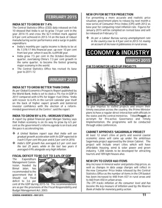 GENERAL AWARENESS – MAY 2015 11
FEBRUARY 2015
INDIA SET TO GROW BY 7.4%
The Central Statistics Office (CSO) data released on Feb
10 showed that India is set to grow 7.4 per cent in the
year 2014-15 and cross the $2.1-trillion mark against
6.9 per cent achieved in 2013-14 on the back of robust
manufacturing sector performance and a surge in public
expenditure.
 India's monthly per capita income is likely to be at
Rs 7,378.17 this financial year, up over 10 per cent
from last year, when it was Rs. 6,699.88 year.
 India grew 7.5 per cent in the October-December
quarter, overtaking China’s 7.3 per cent growth in
the same quarter, to become the fastest growing
major economy in the world.
 The Central Statistics Office has revised its base
year to 2011-12
JANUARY 2015
INDIA SET TO GROW BETTER THAN CHINA
As per Global Economics Prospects Report published by
the World Bank, India is set to clock a 7% rise in GDP in
2017 compared with 6.9% for bigger rival China. “India
will recover to 6.4% in the current calendar year itself
on the back of higher export growth and bolstered
investor confidence with the election of a reform-
minded government at the Centre”, said the report.
INDIA TO GROW BY 6.5% - MORGAN STANLEY
A report by global financial giant Morgan Stanley says
that Indian economy is on its way to grow by 6.5 per
cent as the government's reforms agenda is on track and
the pace is accelerating too.
 A United Nations report says that India will see
gradual growth acceleration with its GDP expected to
reach 5.9 per cent this year and 6.3 per cent in 2016.
 India's GDP growth has averaged 6.5 per cent over
the last 25 years, while in the last two years it
averaged 4.9% alongside very high inflation.
FISCAL DEFICIT TO BE CUT TO 3.6% OF GDP
The Expenditure
Management Comm-
ission, headed by
Bimal Jalan, has
recommended to the
government that it
should cut fiscal
deficit to 3.6 per
cent of the GDP during 2015-16. The recommendations
are as per the provisions of the Fiscal Responsibility and
Budget Management Act, 2003.
NEW CPI FOR BETTER PROJECTION
For presenting a more accurate and realistic price
situation, government plans to release by next month a
new series of Consumer Price Index (CPI) with 2012 as
base year for computing retail inflation rate. Figures for
January 2015 will be compiled on revised base and will
be released on February 12.
 As per a Labour Bureau survey, unemployment rate
in the country rose to 4.9 per cent in 2013-14, mainly
on account of increase in joblessness in rural areas.
ECONOMY & INDUSTRY
MARCH 2015
P M TO MONITOR HELD UP PROJECTS
To give impetus to stalled projects and ensure their
timely execution across the country, the Prime Minister
plans to have a regular direct interaction with officials in
the states and the central ministries. Titled Pragati, an
acronym for Pro-active Governance and Timely
Implementation, the programme will be conducted
through video conferences.
CABINET APPROVES ‘SAGARMALA’ PROJECT
At least 12 smart cities at ports and several coastal
economic zones will come up under the ambitious
Sagarmala project approved by the Union Cabinet. The
project will include smart cities which will have
affordable housing, wind & solar power and green
industry, 1,208 islands to be developed for attracting
tourists and 189 light houses also.
NEW CPI TO COVER 460 ITEMS
Any increase in mineral water and potato-chip prices, as
well as changes in data usage charges will reflect in
the new Consumer Price Index released by the Central
Statistics Office as the number of items in the CPI basket
has been increased to 448 from 437 in rural areas and
to 460 from 450 in urban areas.
The CPI tracks inflation at the consumer level and has
become the key measure of inflation used by the Reserve
Bank of India for monetary policy action.
 