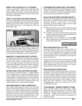 GENERAL AWARENESS – MAY 2015 18
BANKS TO BE CLOSED ON 2ND/4TH SATURDAY
As per an agreement reached between IBA and bank
unions, public sector banks will remain closed on
second and fourth Saturdays. However, they will work
full-day on remaining Saturdays. At present banks work
half-day on all Saturdays.
BANKS TO DISCLOSE UNCLAIMED DEPOSITS
In a bid to help people who have unclaimed deposits
lying with banks, RBI has directed banks to prominently
display such account holders' names on the websites
and provide them with a "Find" option to locate the
information easily.
BANKS TO INSTALL CASH DEPOSIT MACHINES
The Reserve Bank has allowed banks to install Cash
Deposit Machines/ Bunch Note Acceptor Machines at
locations selected by them (banks) without getting its
prior permission. RBI, however, advised banks to install
such machines with adequate security arrangements.
BANKS NOT TO SEND FAKE NOTES TO POLICE
The Union home ministry has asked the Reserve Bank to
direct the banks that in case the number of counterfeit
currency notes seized at a bank branch is up to four
pieces in a single transaction, they need not send notes
to the police but handle it themselves. Banks should not
return counterfeit or fake note to the customers;
instead, it should be cancelled & retained by the banks.
INSTANT REMITTANCE APP FROM ICICI BANK
ICICI Bank has launched ‘Pockets’, a digital banking
service, enabling users to instantly send money to any e-
mail id, mobile number, friends on Facebook and bank
account. Anyone, including those who are not customers
of ICICI Bank, can easily download the ‘e-wallet’ from
Google Playstore, fund it from any bank account in the
country and can start transactions immediately.
HDFC BANK RAISES 10,000 Cr FROM PUBLIC
HDFC Bank raised about Rs 8,000 crore by selling
American Depository Receipts in USA and another Rs.
2000 crore by selling India-listed shares to qualified
institutional investors in India. It was the largest follow-
on offer by a private sector firm. With this sale, HDFC
Bank became one of the best capitalised lenders in the
country with a capital adequacy ratio of 15.7 per cent.
CIC MEMBERSHIP COMPULSORY FOR LENDERS
Reserve Bank has asked all credit institutions to become
members of all Credit Information Companies. As per
present rules, NBFCs are required to become member of
at least one CIC and provide them credit data.
RULES FOR INVESTMENT ADVISORY SERVICES
Securities and Exchange Board of India (SEBI) has said
that a bank or an NBFC which proposes to undertake
investment advisory services has to first obtain
permission by Reserve Bank of India and then shall
apply to SEBI for grant of registration.
 RBI has lifted the ban on import of gold coins and
medallions by banks but the sales will be permitted
against upfront payment only.
 R Gandhi, Dy. Governor RBI to head the committee
formed to review the structure and functioning of the
Urban Cooperative Banking Sector.
 HDFC Bank is set to introduce a new app, Chillr,
which will allow users to send money to any contact
in their phone books, 24X7.
JANUARY 2015
RBI LOWERS REPO RATE TO 7.75%
The Reserve Bank of India on 15th January, 2015 cut
down repo rate by 25 basis points to 7.75 percent from
8 percent, with immediate effect, yielding to growing
signs of slowing inflation and a flagging recovery. RBI
has announced this rate cut ahead of its next monetary
policy on February 3.
Consequently, the reverse repo rate under the LAF stands
adjusted to 6.75 per cent, and the marginal standing
facility (MSF) rate and the Bank Rate to 8.75 per cent
with immediate effect. This cut in repo rate is likely to
reduce interest rate on various bank loans.
NEW GUIDELINES FOR BASE RATE
The Reserve Bank of India has asked banks to notify the
Base Rate, or the minimum lending rate, at least once in
every three months, based on the cost of funds; a move
seen as a demand on bankers to pass on the changes in
the policy rate to borrowers. At present, the review of
the Base Rate does not have a fixed schedule. Further,
banks have been allowed to review the Base Rate
methodology after three years instead of the current
periodicity of five years.
‘GYAN SANGAM’ – BANKERS’ SUMMIT AT PUNE
India's top PSU bankers and select policy makers
gathered in Pune for a two-day (Jan 2-3) retreat - 'Gyan
Sangam’ for a brainstorming session to give a facelift to
PSU banks. Bankers made presentations on their
agenda for reforms with the focus on promotion of
financial inclusion.
 