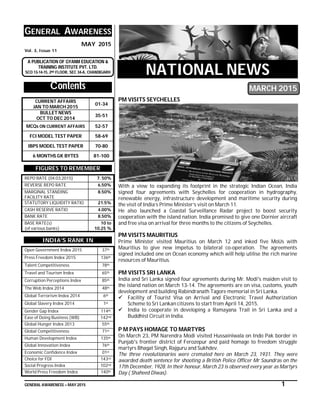 GENERAL AWARENESS – MAY 2015 1
GENERAL AWARENESS
MAY 2015
Vol. 3, Issue 11
A PUBLICATION OF GYANM EDUCATION &
TRAINING INSTITUTE PVT. LTD.
SCO 13-14-15, 2ND FLOOR, SEC 34-A, CHANDIGARH
Contents
CURRENT AFFAIRS
JAN TO MARCH 2015
01-34
BULLET NEWS
OCT TO DEC 2014
35-51
MCQs ON CURRENT AFFAIRS 52-57
FCI MODEL TEST PAPER 58-69
IBPS MODEL TEST PAPER 70-80
6 MONTHS GK BYTES 81-100
FIGURES TO REMEMBER
REPO RATE (04.03.2015) 7. 50%
REVERSE REPO RATE 6.50%
MARGINAL STANDING
FACILITY RATE
8.50%
STATUTORY LIQUIDITY RATIO 21.5%
CASH RESERVE RATIO 4.00%
BANK RATE 8.50%
BASE RATE(s)
(of various banks)
10 to
10.25 %
INDIA’S RANK IN
Open Government Index 2015 37th
Press Freedom Index 2015 136th
Talent Competitiveness 78th
Travel and Tourism Index 65th
Corruption Perceptions Index 85th
The Web Index 2014 48th
Global Terrorism Index 2014 6th
Global Slavery Index 2014 1st
Gender Gap Index 114th
Ease of Doing Business (WB) 142nd
Global Hunger Index 2013 55th
Global Competitiveness 71st
Human Development Index 135th
Global Innovation Index 76th
Economic Confidence Index 01st
Choice for FDI 143rd
Social Progress Index 102nd
World Press Freedom Index 140th
NATIONAL NEWS
MARCH 2015
PM VISITS SEYCHELLES
With a view to expanding its footprint in the strategic Indian Ocean, India
signed four agreements with Seychelles for cooperation in hydrography,
renewable energy, infrastructure development and maritime security during
the visit of India’s Prime Minister’s visit on March 11.
He also launched a Coastal Surveillance Radar project to boost security
cooperation with the island nation. India promised to give one Dornier aircraft
and free visa on arrival for three months to the citizens of Seychelles.
PM VISITS MAURITIUS
Prime Minister visited Mauritius on March 12 and inked five MoUs with
Mauritius to give new impetus to bilateral co-operation. The agreements
signed included one on Ocean economy which will help utilise the rich marine
resources of Mauritius.
PM VISITS SRI LANKA
India and Sri Lanka signed four agreements during Mr. Modi's maiden visit to
the island nation on March 13-14. The agreements are on visa, customs, youth
development and building Rabindranath Tagore memorial in Sri Lanka.
 Facility of Tourist Visa on Arrival and Electronic Travel Authorization
Scheme to Sri Lankan citizens to start from April 14, 2015.
 India to cooperate in developing a Ramayana Trail in Sri Lanka and a
Buddhist Circuit in India.
P M PAYS HOMAGE TO MARTYRS
On March 23, PM Narendra Modi visited Hussainiwala on Indo Pak border in
Punjab's frontier district of Ferozepur and paid homage to freedom struggle
martyrs Bhagat Singh, Rajguru and Sukhdev.
The three revolutionaries were cremated here on March 23, 1931. They were
awarded death sentence for shooting a British Police Officer Mr Saundras on the
17th December, 1928. In their honour, March 23 is observed every year as Martyrs
Day ( Shaheed Diwas).
 