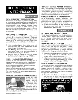 GENERAL AWARENESS – MAY 2015 21
DEFENCE, SCIENCE
& TECHNOLOGY
MARCH 2015
ASTRA MISSILE TEST FIRED SUCCESSFULLY
The indigenously developed Beyond Visual Range (BVR)
air-to-air missile, Astra, was successfully launched from
a Sukhoi-30 fighter aircraft to hit a simulated target at
the Integrated Test Range, Chandipur in Odisha. The all-
weather missile developed by DRDO can engage and
destroy enemy aircraft at supersonic speed (1.2 Mach to
1.4 Mach) in head-on (up to 80 km) and tail-chase (up to
20 km) modes.
NAVY CONDUCTS ‘TROPEX 2015’
Indian Navy’s Theatre Level Readiness and Operational
Exercise (TROPEX) exercise concluded on 27 February.
The month long exercise aimed at validating the Indian
Navy’s Concept of Operations and the area of operations
spanned the Arabian Sea and Northern Indian Ocean.
 Three Immediate Support Vessels (ISVs), armed with
heavy machine guns, were commissioned by the
Indian Navy at Vishakhapatnam.
 INS Alleppey, the coastal minesweeper purchased
from Russia in the 1970s, was decommissioned in
March, after nearly 35 years of service
 Pakistan tested its Shaheen-III Surface to Surface
Ballistic Missile, having a strike range of 2750 kms.
IRNSS – 1D LAUNCHED SUCCESSFULLY
On March 29, India took another step towards putting in
place an alternative to the American GPS by putting in
orbit IRNSS-1D (Indian Regional Navigation Satellite
System), the fourth of the seven satellites that would
form a navigation satellite network.
The IRNSS -1D weighing 1,425kg was placed in a sub-
geostationary orbit by the Polar Satellite Launch Vehicle
(PSLV-C27) launched from Satish Dhawan Space Centre,
Sriharikota, Andhra Pradesh.
INDIA’s POLAR REMOTELY OPERATED VEHICLE
India's first Polar
Remotely Operated
Vehicle (PROVe),
indigenously built
by National Insti-
tute of Ocean
Technology (NIOT),
was made operati-
onal for research in Marchin "Priyadarshini lake" on the
Schirmacher Oasis in North Antarctica.
‘ROTAVAC’ VACCINE AGAINST DIARRHOEA
India’s first indigenously developed and manufactured
rotavirus vaccine, Rotavac, was launched in New Delhi.
The vaccine will boost efforts to combat infant mortality
due to diarrhoea. Rotavirus is the most common cause of
severe diarrhea among infants and young children
WIRELESS TRANSFERR OF ELECTRIC POWER
In a breakthrough, Japanese researchers have
successfully transmitted electric power wirelessly to a
pinpointed target using microwaves, an advance that
brings space-based solar power closer to reality.
 NASA's Opportunity Rover on Mars has become the
first human-made vehicle that has completed 11
years marathon in a record time.
FEBRUARY 2015
INDO NEPAL JOINT MILITARY EXERCISE
The 8th India-Nepal Battalion level Combined Military
Training named Exercise Surya Kiran-VIII, commenced
on 23 February 2015 at Integrated Army Training
Centre, Saljhandi, Nepal. The exercise will end on 8
March 2015.
AGNI V TEST FIRED SUCCESSFULLY
India test fired its Inter-Continental Ballistic Missile
(ICBM), Agni-V, for the first time from a canister
mounted on a Tatra truck, from the Wheeler Island, off
the Odisha coast. It traversed its full range of more than
5,000 km before plunging into the Indian Ocean.
 India test-fired the supersonic BrahMos cruise missile
from warship INS Kolkata, in Arabian Sea. It has a
range of 290km and a top speed of Mach 2.8.
 Indigenously developed nuclear capable Prithvi-II
surface-to-surface missile with a range of 350 kms,
tested at a test range at Chandipur in Odisha.
WORLD’s HIGHEST RESEARCH STATION
The Defence Research and Development Organisation
has established the world’s highest research station in
Ladakh. Situated at an altitude of 17,586 feet at Chang
La, about 80 km east of Leh, the research station will be
used to develop and validate cold weather technologies
for agriculture and allied fields.
 Researchers in Australia have developed the world's
first 3D-printed jet engine that could pave the way
for cheaper, lighter and more fuel-efficient aircraft.
 