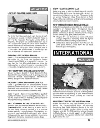 GENERAL AWARENESS – MAY 2015 22
JANUARY 2015
LCA TEJAS INDUCTED IN AIR FORCE
The first of the indigenously-built Light Combat Aircraft,
LCA Tejas was handed over to the Indian Air Force on
Jan 17 at the Hindustan Aeronautics Limited (HAL) in
Bengaluru. The project was sanctioned 32 years ago in
1983 to replace the ageing MiG-21s in Indian Air Force's
combat fleet but has missed several deadlines due to
several reasons. The project costed exchequer over Rs
17,000 crores. HAL plans to make 20 aircrafts by 2017-
2018, to make the first squadron of the aircraft.
DRDO TAPS GEOTHERMAL ENERGY
Country’s first geothermal heating plant was launched
successfully by the Snow and Avalanche Studies
Establishment of DRDO at its Manali (HP) campus. The
plant taps the heat differential above and below the
Earth’s surface to achieve the desired temperature. It is
a renewable, non-polluting constant source of energy.
FIRST DISTT WITH BROAD BAND NETWORK
On Jan 12, Idukki district in Kerala became the first
district in the country to have all its gram panchayats
connected through National Optical Fiber Network
(NOFN) - hi-speed rural broadband network
MICROSOFT LAUNCHES CORTANA FOR PCs
Global IT giant Microsoft has announced that its new
operating system - Windows 10 will also bring its voice-
controlled assistant Cortana to PCs. Till now, Cortana
was available in Windows Phone handsets only.
Global IT giant - Apple Inc recorded highest quarterly
profit of $18 billion in quarter ending December 2014. It
was the largest profit ever made by a public company in
the corporate history worldwide.
MOST POWERFUL ANTIBIOTIC DISCOVERED
Scientists have discovered a powerful new antibiotic –
Teixobactin which can kill an array of germs without
the bugs easily becoming resistant to it, a potential
weapon against a range of diseases. The discovery is a
rare—and much-needed—breakthrough after almost
thirty years in the quest for new antibiotics to overcome
the problem of growing resistance to existing drugs.
INDIA TO JOIN NEUTRINO CLUB
India is on way to join the global high-end scientific
Neutrino Club as the govt has approved a project for
experiments in high energy physics. The project to be
set up near Pottipuram village Theni districts of Tamil
Nadu will have a world-class underground laboratory to
study fundamental issues in science.
NEW VACCINE FOR BLUE TONGUE DISEASE
Indian Immunologicals Limited (IIL), the wholly-owned
subsidiary of National Dairy Development Board
(NDDB), Hyderabad, has launched a vaccine ‘Raksha-
Blu’ for countering fir the first time the viral blue tongue
disease among sheep, goats, camels and cattle.
 The year 2014 was the hottest on record, with global
average temperature increasing about 0.8 degrees
Celsius since 1880, according to US scientists.
 India’s Mars Orbiter programme team has won the
2015 Space Pioneer Award from the US based
National Space Society (NSS).
INTERNATIONAL
MARCH 2015
150 KILLED IN GERMAN PLANE CRASH
Flight 4U 9525 of Germanwings went crashing into a
mountainside in French Alps on March 24, killing all 150
persons aboard as apparently its pilot Andreas Lubitz
deliberately sent the aircraft crashing as a case of
suicide and mass murder.
EUROPEAN COUNTRIES TO JOIN ASIAN BANK
France, Germany and Italy have followed the UK in
joining the China-sponsored Asian Infrastructure
Investment Bank (AIIB). With their joining it, the total
number of the bank's member states, including India,
has gone up to 30. The AIIB is an international financial
institution formed to provide support to infrastructure
projects in Asia. It is expected to be formally established
by the end of this year.
 